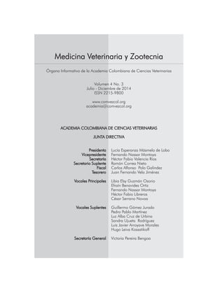 Medicina Veterinaria y Zootecnia
Órgano Informativo de la Academia Colombiana de Ciencias Veterinarias
Volumen 4 No. 3
Julio - Diciembre de 2014
ISSN 2215-9800
www.comvezcol.org
academia@comvezcol.org
ACADEMIA COLOMBIANA DE CIENCIAS VETERINARIAS
JUNTA DIRECTIVA
	 Presidenta	 Lucía Esperanza Másmela de Lobo
	 Vicepresidente	 Fernando Nassar Montoya
	 Secretaría	 Héctor Fabio Valencia Ríos
	 Secretario Suplente	 Ramón Correa Nieto
	 Fiscal 	 Carlos Alfonso Polo Galindez
	 Tesorero	 Juan Fernando Vela Jiménez
	 Vocales Principales	 Libia Elsy Guzmán Osorio
		 Efraín Benavides Ortiz
		 Fernando Nassar Montoya
		 Héctor Fabio Libreros
		 César Serrano Novoa
	 Vocales Suplentes	 Guillermo Gómez Jurado
		 Pedro Pablo Martínez
		 Luz Alba Cruz de Urbina
		 Sandra Ujueta Rodríguez
		 Luis Javier Arroyave Morales
		 Hugo Leiva Kossatikoff
	 Secretaría General	 Victoria Pereira Bengoa
 