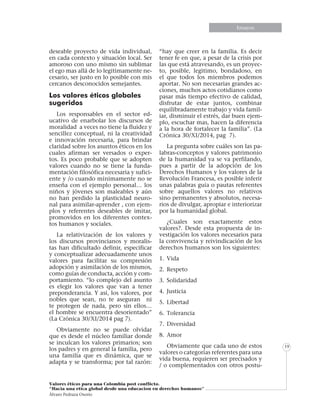 Informe especialEnsayos
Valores éticos para una Colombia post conflicto.
“Hacia una etica global desde una educacion en derechos humanos”
Álvaro Pedraza Osorio
19
deseable proyecto de vida individual,
en cada contexto y situación local. Ser
amoroso con uno mismo sin sublimar
el ego mas allá de lo legítimamente ne-
cesario, ser justo en lo posible con mis
cercanos desconocidos semejantes.
Los valores éticos globales
sugeridos
Los responsables en el sector ed-
ucativo de enarbolar los discursos de
moralidad a veces no tiene la fluidez y
sencillez conceptual, ni la creatividad
e innovación necesaria, para brindar
claridad sobre los asuntos éticos en los
cuales afirman ser versados o exper-
tos. Es poco probable que se adopten
valores cuando no se tiene la funda-
mentación filosófica necesaria y sufici-
ente y /o cuando mínimamente no se
enseña con el ejemplo personal… los
niños y jóvenes son maleables y aún
no han perdido la plasticidad neuro-
nal para asimilar-aprender , con ejem-
plos y referentes deseables de imitar,
promovidos en los diferentes contex-
tos humanos y sociales.
La relativización de los valores y
los discursos provincianos y moralis-
tas han dificultado definir, especificar
y conceptualizar adecuadamente unos
valores para facilitar su compresión
adopción y asimilación de los mismos,
como guías de conducta, acción y com-
portamiento. “lo complejo del asunto
es elegir los valores que van a tener
preponderancia. Y así, los valores, por
nobles que sean, no te aseguran ni
te protegen de nada, pero sin ellos…
el hombre se encuentra desorientado”
(La Crónica 30/XI/2014 pag 7).
Obviamente no se puede olvidar
que es desde el núcleo familiar donde
se inculcan los valores primarios; son
los padres y en general la familia, pero
una familia que es dinámica, que se
adapta y se transforma; por tal razón:
“hay que creer en la familia. Es decir
tener fe en que, a pesar de la crisis por
las que está atravesando, es un proyec-
to, posible, legitimo, bondadoso, en
el que todos los miembros podemos
aportar. No son necesarias grandes ac-
ciones, muchos actos cotidianos como
pasar más tiempo efectivo de calidad,
disfrutar de estar juntos, combinar
equilibradamente trabajo y vida famil-
iar, disminuir el estrés, dar buen ejem-
plo, escuchar mas, hacen la diferencia
a la hora de fortalecer la familia”. (La
Crónica 30/XI/2014, pag 7).
La pregunta sobre cuáles son las pa-
labras-conceptos y valores patrimonio
de la humanidad ya se va perfilando,
pues a partir de la adopción de los
Derechos Humanos y los valores de la
Revolución Francesa, es posible inferir
unas palabras guía o pautas referentes
sobre aquellos valores no relativos
sino permanentes y absolutos, necesa-
rios de divulgar, apropiar e interiorizar
por la humanidad global.
¿Cuales son exactamente estos
valores?. Desde esta propuesta de in-
vestigación los valores necesarios para
la convivencia y reivindicación de los
derechos humanos son los siguientes:
1.	Vida
2.	Respeto
3.	Solidaridad
4.	Justicia
5.	Libertad
6.	Tolerancia
7.	Diversidad
8.	Amor
Obviamente que cada uno de estos
valores o categorías referentes para una
vida buena, requieren ser precisados y
/ o complementados con otros postu-
 