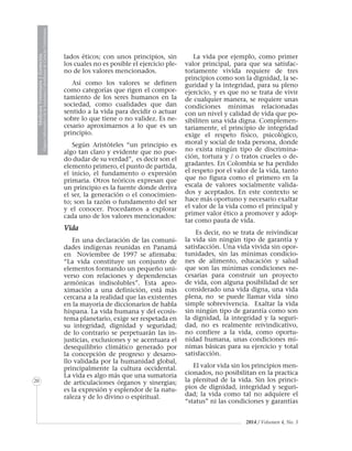 MedicinaVeterinariayZootecnia
ÓrganoInformativodelaAcademiaColombianadeCienciasVeterinarias
20
2014 / Volumen 4, No. 3
lados éticos; con unos principios, sin
los cuales no es posible el ejercicio ple-
no de los valores mencionados.
Así como los valores se definen
como categorías que rigen el compor-
tamiento de los seres humanos en la
sociedad, como cualidades que dan
sentido a la vida para decidir o actuar
sobre lo que tiene o no validez. Es ne-
cesario aproximarnos a lo que es un
principio.
Según Aristóteles “un principio es
algo tan claro y evidente que no pue-
do dudar de su verdad”, es decir son el
elemento primero, el punto de partida,
el inicio, el fundamento o expresión
primaria. Otros teóricos expresan que
un principio es la fuente donde deriva
el ser, la generación o el conocimien-
to; son la razón o fundamento del ser
y el conocer. Procedamos a explorar
cada uno de los valores mencionados:
Vida
En una declaración de las comuni-
dades indígenas reunidas en Panamá
en Noviembre de 1997 se afirmaba:
“La vida constituye un conjunto de
elementos formando un pequeño uni-
verso con relaciones y dependencias
armónicas indisolubles”. Esta apro-
ximación a una definición, está más
cercana a la realidad que las existentes
en la mayoría de diccionarios de habla
hispana. La vida humana y del ecosis-
tema planetario, exige ser respetada en
su integridad, dignidad y seguridad;
de lo contrario se perpetuarán las in-
justicias, exclusiones y se acentuara el
desequilibrio climático generado por
la concepción de progreso y desarro-
llo validada por la humanidad global,
principalmente la cultura occidental.
La vida es algo más que una sumatoria
de articulaciones órganos y sinergias;
es la expresión y esplendor de la natu-
raleza y de lo divino o espiritual.
La vida por ejemplo, como primer
valor principal, para que sea satisfac-
toriamente vivida requiere de tres
principios como son la dignidad, la se-
guridad y la integridad, para su pleno
ejercicio, y es que no se trata de vivir
de cualquier manera, se requiere unas
condiciones mínimas relacionadas
con un nivel y calidad de vida que po-
sibiliten una vida digna. Complemen-
tariamente, el principio de integridad
exige el respeto físico, psicológico,
moral y social de toda persona, donde
no exista ningún tipo de discrimina-
ción, tortura y / o tratos crueles o de-
gradantes. En Colombia se ha perdido
el respeto por el valor de la vida, tanto
que no figura como el primero en la
escala de valores socialmente valida-
dos y aceptados. En este contexto se
hace más oportuno y necesario exaltar
el valor de la vida como el principal y
primer valor ético a promover y adop-
tar como pauta de vida.
Es decir, no se trata de reivindicar
la vida sin ningún tipo de garantía y
satisfacción. Una vida vivida sin opor-
tunidades, sin las mínimas condicio-
nes de alimento, educación y salud
que son las mínimas condiciones ne-
cesarias para construir un proyecto
de vida, con alguna posibilidad de ser
considerado una vida digna, una vida
plena, no se puede llamar vida sino
simple sobrevivencia. Exaltar la vida
sin ningún tipo de garantía como son
la dignidad, la integridad y la seguri-
dad, no es realmente reivindicativo,
no confiere a la vida, como oportu-
nidad humana, unas condiciones mí-
nimas básicas para su ejercicio y total
satisfacción.
El valor vida sin los principios men-
cionados, no posibilitan en la practica
la plenitud de la vida. Sin los princi-
pios de dignidad, integridad y seguri-
dad; la vida como tal no adquiere el
“status” ni las condiciones y garantías
 