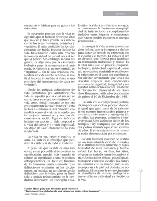 Informe especialEnsayos
Valores éticos para una Colombia post conflicto.
“Hacia una etica global desde una educacion en derechos humanos”
Álvaro Pedraza Osorio
21
necesarias y básicas para su gozo y sa-
tisfacción.
Es necesario precisar que la vida es
algo más que la fuerza o principio vital
que mueve y hace posible la existen-
cia de los seres humanos, animales y
vegetales. El más confiable de los dic-
cionarios de habla hispana define la
vida básicamente como una “fuerza
interna en virtud de la cual obra el ser
que la posee”. Sin embargo, la vida or-
gánica, es algo más que la existencia
biológica pues la naturaleza está ani-
mada, es viviente y, en este sentido, es
“orgánica”… En la vida orgánica, en-
tendida en este amplio sentido, se ha-
lla el ímpetu, y también el alma, como
principio del movimiento de cada ser
viviente”.
Desde las antiguas definiciones de
vida postuladas por Aristóteles: “la
vida es aquello por lo cual un ser se
nutre, crece y perece por sí mismo”. La
vida como modo humano de ser, era
principalmente la vida “Practica”. Esta
incluía así mismo la vida “moral”, en-
tendida como el vivir de acuerdo con
las mejores costumbres y normas de
convivencia social. Algunos teóricos
insisten en asociar la vida corporal y
la vida del alma y / o vida espiritual,
sin dejar de lado obviamente la vida
intelectual.
La vida es ser, razón y espíritu o
alma. La vida es el principio que per-
mite la existencia de todo lo viviente.
A pesar de que la vida es algo tan
obvio, es un poco difícil de precisar su
significación, mucho más cuando se
reduce su significado a una expresión
antropocéntrica, es decir en función
de lo humano eminentemente. Las
definiciones existentes en los diccio-
narios, en realidad no satisfacen con la
definición que brindan, pues es limi-
tada y quizás reduccionista de la ver-
dadera dimensión del concepto vida.
Limitar la vida a una fuerza o energía,
es desconocer la fascinante compleji-
dad de interacciones y complementa-
riedades entre órganos y estructuras
que hacen posible esa fuerza o energía
generadora….
Interrogar la vida, es una aproxima-
ción del ser, que se interpreta y define
para dotar de sentido su existencia en
el espacio y el tiempo. La vida es el ser
en devenir que filosofa para justificar
su realización individual y social. Es
la vida más que un proceso psíquico,
biológico, intelectual, espiritual o mo-
ral, no requiere conferirle o establecer-
le valor pues es el valor por excelencia.
Sin olvidar obviamente que una vida
deseable requiere unas condiciones
mínimas de dignidad, integridad y se-
guridad como sensatamente establece
la Declaración Universal de los Dere-
chos Humanos, ratificados por cientos
de países el 10 de Diciembre de 1948.
La vida en su complejidad profun-
da implica un ciclo o proceso donde,
al igual que gran parte de lo existen-
te en nuestro inmensurable planeta y
universo, todo tiende a envejecer: las
estrellas, las personas, animales y bio-
diversidad. Solo varían los ciclos de los
tiempos. Hay mariposas que viven un
día y otros animales que viven cientos
de años. El envejecimiento y la muer-
te están determinados por el tiempo.
La vida humana envejece, se desliza
en un interminable ciclo de instantes
en el infinito tiempo universal y fugas
brevedad de seres humanos y huma-
nidad. Las horas, los días, los años,
ofrecen un variado menú de cambios y
transformaciones físicas, psicológicas,
biológicas e incluso sociales, las cuales
no termina con la muerte, solo se re-
incorporan a la piel del planeta, se ac-
tualizan. El proceso de envejecimiento
se manifiesta de manera endógena e
irreversible, es individual y colectivo a
la vez.
 