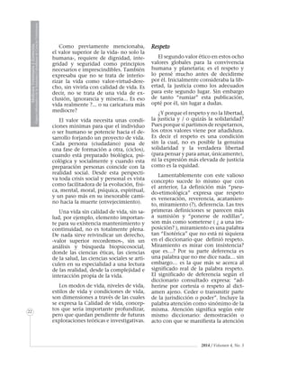 MedicinaVeterinariayZootecnia
ÓrganoInformativodelaAcademiaColombianadeCienciasVeterinarias
22
2014 / Volumen 4, No. 3
Como previamente mencionaba,
el valor superior de la vida- no solo la
humana-, requiere de dignidad, inte-
gridad y seguridad como principios
necesarios e imprescindibles. También
expresaba que no se trata de interio-
rizar la vida como valor-virtud-dere-
cho, sin vivirla con calidad de vida. Es
decir, no se trata de una vida de ex-
clusión, ignorancia y miseria... Es eso
vida realmente ?... o su caricatura más
mediocre?
El valor vida necesita unas condi-
ciones mínimas para que el individuo
o ser humano se potencie hacia el de-
sarrollo forjando un proyecto de vida.
Cada persona (ciudadano) pasa de
una fase de formación a otra, (ciclos),
cuando está preparado biológica, psi-
cológica y socialmente y cuando esta
preparación personas coincide con la
realidad social. Desde esta perspecti-
va toda crisis social y personal es vista
como facilitadora de la evolución, físi-
ca, mental, moral, psíquica, espiritual,
y un paso más en su inexorable cami-
no hacia la muerte (envejecimiento).
Una vida sin calidad de vida, sin sa-
lud, por ejemplo, elemento importan-
te para su existencia mantenimiento y
continuidad, no es totalmente plena.
De nada sirve reivindicar un derecho,
-valor superior recordemos-, sin un
análisis y búsqueda biopsicosocial,
donde las ciencias éticas, las ciencias
de la salud, las ciencias sociales se arti-
culen en su especialidad a una lectura
de las realidad, desde la complejidad e
interacción propia de la vida.
Los modos de vida, niveles de vida,
estilos de vida y condiciones de vida,
son dimensiones a través de las cuales
se expresa la Calidad de vida, concep-
tos que sería importante profundizar,
pero que quedan pendiente de futuras
exploraciones teóricas e investigativas.
Respeto
El segundo valor ético en estos ocho
valores globales para la convivencia
humana y planetaria; es el respeto y
lo pensé mucho antes de decidirme
por él. Inicialmente consideraba la lib-
ertad, la justicia como los adecuados
para este segundo lugar. Sin embargo
de tanto “rumiar” esta publicación,
opté por él, sin lugar a dudas.
¿Y porque el respeto y no la libertad,
la justicia y / o quizás la solidaridad?
Pues porque si partimos de respetarnos,
los otros valores viene por añadidura.
Es decir el respeto es una condición
sin la cual, no es posible la genuina
solidaridad y la verdadera libertad
(para pensar y para amar, únicamente),
ni la expresión más elevada de justicia
como es la equidad.
Lamentablemente con este valioso
concepto sucede lo mismo que con
el anterior, La definición más “pseu-
do-etimológica” expresa que respeto
es veneración, reverencia, acatamien-
to, miramiento (?), deferencia. Las tres
primeras definiciones se parecen más
a sumisión y “ponerse de rodillas”,
son más como someterse ( ¿ a una im-
posición? ), miramiento es una palabra
tan “Esotérica” que no está ni siquiera
en el diccionario que definió respeto.
Miramiento es mirar con insistencia?
que es…? Por su parte deferencia es
una palabra que no me dice nada… sin
embargo… es la que más se acerca al
significado real de la palabra respeto.
El significado de deferencia según el
diccionario consultado expresa: “ad-
herirse por cortesía o respeto al dict-
amen ajeno. Ceder o transmitir parte
de la jurisdicción o poder”. Incluye la
palabra atención como sinónimo de la
misma. Atención significa según este
mismo diccionario: demostración o
acto con que se manifiesta la atención
 