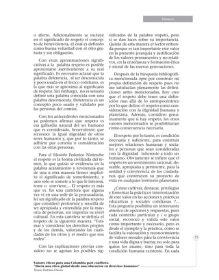 Informe especialEnsayos
Valores éticos para una Colombia post conflicto.
“Hacia una etica global desde una educacion en derechos humanos”
Álvaro Pedraza Osorio
23
o afecto. Adicionalmente se incluye
en el significado de respeto el concep-
to de benevolencia, el cual es definido
como buena voluntad con el otro gra-
tuita y sin obligación.
Con estas aproximaciones signifi-
cativas a la palabra respeto es posible
aproximarse asertivamente a su real
significado. Es necesario aclarar que la
palabra deferencia, al ser desconocida
y poco usada en el léxico cotidiano, es
la que más se aproxima al significado
de respeto. Sin embargo, no es sensato
definir una palabra conocida con una
palabra desconocida. Deferencia es un
concepto poco usado y validado por
las personas del común.
Con los antecedentes mencionados
ya podemos afirmar que respeto es
esa gallardía natural del ser humano
que es considerado, benevolente; que
reconoce la igual dignidad de otros
seres humanos y, que por lo tanto, se
adhiere por cortesía o consideración
con las otras personas.
Para el filosofo Federico Nietzsche
el respeto es la forma civilizada del te-
mor, lo que quizás se evidencia en la
palabra acatamiento y reverencia que
de una u otra manera tienen implíci-
to el significado de sometimiento, y
uno solo se somete a lo que le interesa,
teme o conviene… El respeto es más
que es. En una cartelera que alguna
vez ví en una sede de la procuraduría,
leí un significado de la palabra respeto
que consideró pertinente y sencilla de
ser apropiada y entendida por la may-
oría de personas, sin importar su nivel
cultural. En esta cartelera se definía el
respeto de la siguiente manera: “Esti-
mar y considerar los derechos propios
y de los demás, valorando las cuali-
dades de los otros y el medio que nos
rodea”.
Con las explicaciones previas con-
sidero no se agotan los posibles sig-
nificados de la palabra respeto, pero
si se dan luces sobre su importancia.
Quizás de esta manera el lector entien-
da porque es tan importante este valor
en la presente jerarquía y justificación
de los valores permanentes y no relati-
vos, en la enseñanza y formación ética
y moral de las nuevas generaciones.
Después de la búsqueda bibliográfi-
ca mencionada opte por construir mi
propia definición de respeto pues no
me satisfacían plenamente las defini-
ciones antes mencionadas, hoy creo
que el respeto debe tener una defin-
ición mas allá de lo antropocéntrico
por lo que defino el respeto como con-
sideración con la dignidad humana y
planetaria. Además, considero genu-
inamente que si hay respeto, los otros
valores mencionados se posibilitarían
como consecuencia necesaria.
El respeto por lo tanto, es condición
necesaria y suficiente, para construir
mejores relaciones humanas y socia-
les y personas que sean consideradas
con la dignidad inherente a todo ser
humano. Obviamente se infiere que el
respeto es un sentimiento racional, de-
seable, apropiado y pertinente, para la
unidad y convivencia de los ciudada-
nos que construyen su proyecto de
vida en cualquier territorio planetario.
¿Cómo cultivar, destacar, privilegiar
y fomentar la práctica e interiorización
de este valor en las acciones y prácticas
educativas y sociales cotidianas ?...
Esta pregunta posibilita un interesante
abanico de opciones y respuestas, pues
cada contexto particular y / o grupo
social, reconoce y valida este valor
como importante y necesario, pero es
desde el ejemplo y la práctica, como se
facilita la valoración y reconocimiento
de valores morales para la convivencia
y una vida digna y buena; no solo para
quien los asume, sino para toda la
condición humana existente. En cada
 