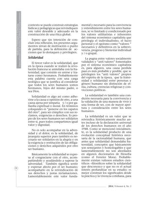 MedicinaVeterinariayZootecnia
ÓrganoInformativodelaAcademiaColombianadeCienciasVeterinarias
24
2014 / Volumen 4, No. 3
contexto se puede construir estrategias
lúdicas y pedagógicas que reivindiquen
este valor deseable y adecuado en la
construcción de una ética global.
Espero que sin intención de con-
cluir esta reflexión, los presentes argu-
mentos sirvan de motivación o punto
de partida, para la definición de ac-
ciones que lo destaquen y privilegien.
Solidaridad
El tercer valor es la solidaridad, que
en la época cuando se realizó la revo-
lución francesa se asimilaba con la fra-
ternidad, que consiste en unirse y tra-
tarse como hermanos. Probablemente
esta palabra cuenta con una carga
teológica que se justifica al considerar
que todos los seres humanos somos
hermanos, hijos del mismo padre, o
sea Dios.
Solidaridad es algo así como adhe-
rirse a la causa u opinión de otro, a una
causa ajena por simpatía y / o por ga-
llardía espiritual o moral. En términos
coloquiales es “ponerse en los zapatos
del otro”, para ser cómplice con sus re-
clamos, exigencias o derechos. Es pro-
pio de los seres humanos ser solidarios
entre sí, pues todos compartimos igual
valor y dignidad.
No es solo acompañar en la adver-
sidad y el dolor; es la solidaridad, de
jerarquía superior pues también es ne-
cesario ser solidarios en la alegría y en
la exigencia y restitución de las obliga-
ciones y derechos adquiridos por otro
ser humano.
Básicamente la solidaridad se expre-
sa al congraciarse con el otro, acom-
pañándolo y ayudándolo a superar la
adversidad. También significa sentir
y expresar afecto por el ser humano;
acompañarlo en la reivindicación de
sus derechos y justas reclamaciones.
Lamentablemente este valor funda-
mental y necesario para la convivencia
y entendimiento entre los seres huma-
nos, se ve limitado y condicionado por
los valores utilitaristas e inherentes
del sistema económico capitalista que
privilegia el individualismo, el lucro
personal y el egoísmo como “valores ”
necesarios y definitivos en la sobrevi-
vencia, progreso y bienestar individual
y / o grupal.
La pugna entre valores socialmente
validados y “anti valores” fomentados
por el sistema económico capitalista
es, para algunos, una causa perdida
pues es más probable y posible, que se
privilegien los “anti valores” propios
del espíritu de la época, que la frater-
nidad y solidaridad entre personas y
género humano sin distinción de et-
nia, cultura, creencias religiosas y con-
vicciones políticas.
La solidaridad es también una con-
dición necesaria para la convivencia y
la validación de una manera de vivir y
una forma de ser, con de mayor aper-
tura y consideración entre los seres
humanos.
La solidaridad es un valor que se
reivindica históricamente mucho an-
tes incluso de la declaración universal
de los derechos humanos en el año
1948. Como se mencionó inicialmen-
te, es la solidaridad producto de una
evolución conceptual histórica nece-
saria de la racionalidad humana, que
antes que solidaridad demandaba fra-
ternidad, conceptos que básicamente
son semejantes y homologables y que
lamentablemente no son abordados
en algunos diccionarios de filosofía
(como el Ferreter Mora). Probable-
mente existan valiosos estudios cien-
tíficos –filosóficos sobre la solidaridad
que desconozco y que no es el actual
interés profundizar en su estudio; es
mejor construir los significados desde
la práctica y la vivencia cotidiana, para
 