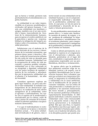 Informe especialEnsayos
Valores éticos para una Colombia post conflicto.
“Hacia una etica global desde una educacion en derechos humanos”
Álvaro Pedraza Osorio
25
que su fuerza y verdad, permeen más
profundamente el entendimiento y es-
píritu humano.
La solidaridad es un valor impres-
cindible en el proceso sensibilizador y
civilizador del género humano. Y no
solo una solidaridad con familiares y
amigos, también con el ser más recón-
dito y lejano, trascendiendo las fron-
teras de lo eminentemente humano,
para recuperar el cordón umbilical con
la gaia-tierra y aportar con responsa-
bilidad a la mitigación del impacto an-
trópico sobre el ecosistema y biodiver-
sidad planetario.
Solidarizarse con el malestar de la
tierra derivado de los excesos y desen-
frenos de la sociedad consumista, que
primero desea, posee y desecha y, des-
pués, evalúa las consecuencias nefastas
de este estilo de vida no deseable para
la totalidad humana. Solidaridad con
la recuperación de estilos de vida an-
cestrales o paraísos posibles virtuales;
solidaridad con el otro vulnerado en
su integridad y dignidad; solidaridad
con los justos reclamos de equidad y
justicia de los excluidos y amordaza-
dos por la ignorancia; solidaridad con
el planeta y la humanidad… sin afán
de eternidad.
Considero oportuno explorar sin
gran rigor histórico, un poco más des-
de el valor solidaridad la realidad con-
temporánea de las democracias capi-
talistas y su exaltación de anti valores
antagónicos de la solidaridad, como
el egoísmo e individualismo, los cua-
les son el espíritu de la modernidad y
reivindicados por la cultura, estilo de
vida y pautas de consumo de la huma-
nidad occidental capitalista e incipien-
temente democrática.
Y es que el individualismo es noto-
rio y evidente en la época y momento
histórico actual…. Y la única solidari-
dad reivindicada es de género, clase o
sector social; no una solidaridad con la
totalidad humana y con el compromi-
so responsable individual y decidido
con la problemática ambiental exis-
tente, lo cual pone en tela de juicio la
sostenibilidad y desarrollo de las ac-
tuales y futuras generaciones.
Es esta problemática mencionada un
asunto ético y / o mejor aún, bioética.
Es cuestión de justicia, de respeto, y es
un problema de solidaridad. Es impe-
rativo adherirnos y sensibilizarnos con
el ecosistema planetario, para compro-
meternos en la superación o mitigación
de la problemática existente y generada
por el mismo ser humano.
Como se afirmó previamente, la so-
lidaridad se expresa en al congraciarse
con el otro-persona o planeta-, ayu-
dándolo, poniéndose en el lugar del
otro, sintiéndolo y expresando afecto y
compromiso responsable con sus pro-
blemáticas, derechos y reclamaciones.
Es apenas obvio que la problemá-
tica ambiental existente exige de so-
lidaridad, justicia y de respeto, con el
equilibrio desestabilizado por la inter-
vención humana. Pero, consideró, que
más que reclamos sin compromiso per-
sonal, es imperativa la sensibilización
y solidaridad con la causa ambiental,
con la modificación de las pautas de
consumo validadas, con los estilos de
vida promovidos y exaltados por el ca-
pitalismo y las nacientes democracias
del tercer mundo y, principalmente,
de las naciones poderosas civilizadas y
supuestamente desarrolladas. Es obli-
gación individual y colectiva asumir la
solidaridad como valor irrenunciable
en la educación moral y ética de las
nuevas generaciones y la ciudadanía
global. Mas que una ética, se requiere
una Bioética una ética que supere, am-
plié y desborde lo humano para solida-
rizarse con el malestar del planeta, esta
es la disciplina puente que puede ayu-
 
