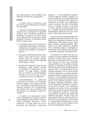 MedicinaVeterinariayZootecnia
ÓrganoInformativodelaAcademiaColombianadeCienciasVeterinarias
26
2014 / Volumen 4, No. 3
dar a profundizar y dar claridad a una
reflexión pertinente y propositiva.
Justicia
El cuarto valor es la justicia y está
por encima de la libertad por cuestión
de sinceridad.
La justicia es la poesía de la vida que
necesita de un principio de “igualdad
relativa” para considerar acertada su
demanda y exigencia. Es decir, todos
somos iguales ante la genuina justicia
humana y divina. En términos meta-
fóricos expreso que:
•	 La hermana menor de la justicia es
la igualdad, (principio); y la herma-
na mayor es la equidad, o sea la ex-
presión más elevada y venerable de
justicia.
• 	 Hay que considerar la justicia como
darle a cada cual lo que le corres-
ponde, hasta las actuales diserta-
ciones sobre justicia como equidad
(John Rawis y otros).
• 	 Siempre ha interesado, hasta el más
ignorante, exigir justicia cuando
ve limitados o vulnerados sus de-
rechos. Se exige justicia cuando
hay un reclamo o inconformidad.
Cuando no se da lo que el otro,
considera, le toca y corresponde.
Lamentablemente la aplicación
de justicia se extravió en los procedi-
mientos legales y hoy reina la injusti-
cia, y exclusión e inequidad entre una
inmensa mayoría de la humanidad,
que afirma vivir en un “estado social
de derecho” y se considera “culto y ci-
vilizado”.
La justicia es lo que quiere el más
fuerte, afirmaban los antiguos sofistas,
entendiendo por más fuerte, el más re-
tórico, adinerado, elocuente. “zorro”
(mañoso), o el que mejor usa en su
provecho, sus contactos y relaciones
publicas…. Y esta afirmación milena-
ria tiene algo de verdad y sentido. Los
marcos jurídicos y los procedimientos
de ley son el producto de intereses y
relaciones de poder, que tradicional-
mente excluyen las más vulnerables
clases y estratos sociales. La justicia
se torno injusta la justicia debe par-
tir o brindar proporcionalidad en la
desigualdad, darle menos al que tiene
más, y más al que menos tiene.
Cada uno tiene su propia perspectiva
y significación sobre la justicia; sin em-
bargo hay parámetros comunes en los
argumentos individuales como: igual-
dad, equidad, proporcionalidad, equi-
librio. En la vida cotidiana se pueden
hacer múltiples juegos y analogías re-
lacionadas con la justicia para facilitar
su reclamo exigencia e interiorización.
La justicia es el valor ético por ex-
celencia en las sociedades de derecho,
donde el estado tiene como función
principal la administración de la jus-
ticia. Siendo la ética una reflexión
trascendental en la sociedad contem-
poránea es definitivo el papel central
que desempeña, desde una perspectiva
moral y ética, en la lucha de la eman-
cipación humana. Por lo tanto desde
el sector educativo es sensato pregun-
tarse por cual es la relación entre el cu-
rrículo y la vida pública democrática;
sin desconocer que las estructuras exis-
tentes en el contexto educativo como:
jerarquía, ideología educativa, mode-
los de disciplina, normas de estado y
convivencia escolar y las relaciones
existentes al interior de la comunidad
educativa, de una u otra manera tradu-
cen, reproducen sostiene, acomodan
y perpetúan, relaciones de poder que
definen jerarquías sociales, más que
preocupación por la construcción co-
lectiva de conocimiento y el desarrollo
de competencias productivas y socia-
les para la vida, así esto último sea el
discurso demagógico vigente.
 
