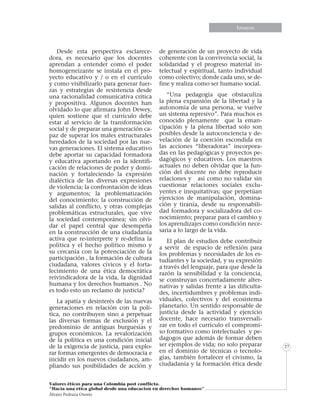 Informe especialEnsayos
Valores éticos para una Colombia post conflicto.
“Hacia una etica global desde una educacion en derechos humanos”
Álvaro Pedraza Osorio
27
Desde esta perspectiva esclarece-
dora, es necesario que los docentes
aprendan a entender como el poder
homogeneizante se instala en el pro-
yecto educativo y / o en el currículo
y como visibilizarlo para generar fuer-
zas y estrategias de resistencia desde
una racionalidad comunicativa critica
y propositiva. Algunos docentes han
olvidado lo que afirmara John Dewey,
quien sostiene que el currículo debe
estar al servicio de la transformación
social y de preparar una generación ca-
paz de superar los males estructurales
heredados de la sociedad por las nue-
vas generaciones. El sistema educativo
debe aportar su capacidad formadora
y educativa aportando en la identifi-
cación de relaciones de poder y domi-
nación y fortaleciendo la expresión
dialéctica de las diversas expresiones
de violencia; la confrontación de ideas
y argumentos; la problematización
del conocimiento; la construcción de
salidas al conflicto, y otras complejas
problemáticas estructurales, que vive
la sociedad contemporánea; sin olvi-
dar el papel central que desempeña
en la construcción de una ciudadanía
activa que re-interprete y re-defina la
política y el hecho político mismo y
su cercanía con la potenciación de la
participación , la formación de cultura
ciudadana, valores cívicos y el forta-
lecimiento de una ética democrática
reivindicadora de la vida, la dignidad
humana y los derechos humanos . No
es todo esto un reclamo de justicia?
La apatía y desinterés de las nuevas
generaciones en relación con la polí-
tica, no contribuyen sino a perpetuar
las diversas formas de exclusión y el
predominio de antiguas burguesías y
grupos económicos. La revalorización
de la política es una condición inicial
de la exigencia de justicia, para explo-
rar formas emergentes de democracia e
incidir en los nuevos ciudadanos, am-
pliando sus posibilidades de acción y
de generación de un proyecto de vida
coherente con la convivencia social, la
solidaridad y el progreso material in-
telectual y espiritual, tanto individual
como colectivo; donde cada uno, se de-
fine y realiza como ser humano social.
“Una pedagogía que obstaculiza
la plena expansión de la libertad y la
autonomía de una persona, se vuelve
un sistema represivo”. Para muchos es
conocido plenamente que la eman-
cipación y la plena libertad solo son
posibles desde la autoconciencia y de-
velación de la coerción escondida en
las acciones “liberadoras” incorpora-
das en las pedagógicas y proyectos pe-
dagógicos y educativos. Los maestros
actuales no deben olvidar que la fun-
ción del docente no debe reproducir
relaciones y así como no validar sin
cuestionar relaciones sociales exclu-
yentes e inequitativas; que perpetúan
ejercicios de manipulación, domina-
ción y tiranía, desde su responsabili-
dad formadora y socializadora del co-
nocimiento; preparar para el cambio y
los aprendizajes como condición nece-
saria a lo largo de la vida.
El plan de estudios debe contribuir
a servir de espacio de reflexión para
los problemas y necesidades de los es-
tudiantes y la sociedad, y su expresión
a través del lenguaje, para que desde la
razón la sensibilidad y la conciencia,
se construyan concertadamente alter-
nativas y salidas frente a las dificulta-
des, incertidumbres y problemas indi-
viduales, colectivos y del ecosistema
planetario. Un sentido responsable de
justicia desde la actividad y ejercicio
docente, hace necesario transversali-
zar en todo el currículo el compromi-
so formativo como intelectuales y pe-
dagogos que además de formar deben
ser ejemplos de vida; no solo preparar
en el dominio de técnicas o tecnolo-
gías, también fortalecer el civismo, la
ciudadanía y la formación ética desde
 