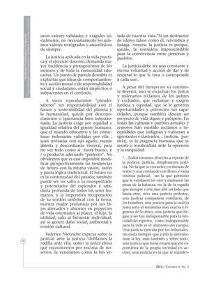 MedicinaVeterinariayZootecnia
ÓrganoInformativodelaAcademiaColombianadeCienciasVeterinarias
28
2014 / Volumen 4, No. 3
unos valores validados y exigidos so-
cialmente, no necesariamente los mis-
mos valores retrógrados y anacrónicos
de siempre.
La justicia aplicada en la vida practi-
ca y el ejercicio docente, demanda ma-
yor incidencia y protagonismo de los
mismos y de toda la comunidad edu-
cativa. Un punto de partida deseable es
explicitar que ideas de comportamien-
to y acción moral y de responsabilidad
social y ciudadano, están implícitos o
subyacentes en el currículo.
A veces reproducimos “pseudo-
saberes” sin responsabilidad con el
futuro y sostenibilidad del planeta y
la humanidad, quizás por descono-
cimiento o ignorancia bien intencio-
nada. La justicia exige por equidad e
igualdad relativa del género humano,
que el mundo educativo y las estruc-
turas milenarias validadas por ella ,
sean revisadas con ojo agudo, mente
abierta y desconfianza visceral, para
no ver todo como si fuera bueno, y
/ o producto adecuado “perfecto”. No
olvidemos que es casi imposible modi-
ficar prospectivamente las tendencias
de futuro con la misma visión, razón
y pauta lógica tradicional. El futuro no
es la continuidad del pasado; también
puede ser un salto a lo insospechado
y potenciador del esplendor y sabi-
duría profunda de todos los seres hu-
manos, y la imperativa recuperación
de su cordón umbilical con la tierra,
nuestra madre profanada por sus hi-
jos alienados y absortos en proyectos
de vida orientados al placer, el lujo, la
utilidad; solo al bienestar individual,
así se genere daño social, ambiental y
erosión cultural.
Federico Nietzsche expresa sobre la
justicia: ante la justicia “doblamos la
rodilla ante ella, como la única diosa
que reconocemos por encima de no-
sotros, la veneramos como la Isis ve-
lada de nuestra vida.”Si un destructor
de ídolos falsos como él, reivindica y
halaga –venera- la justicia es porque,
quizás, la considera imprescindible
para la convivencia entre personas y
pueblos.
La justicia debe ser una constante y
eterna voluntad y acción de dar y de
respetar lo que le toca o corresponde
a cada uno.
A pesar del tiempo en su constan-
te devenir, aun se escuchan los justos
y milenarios reclamos de los pobres
y excluidos, que reclaman y exigen
justicia y equidad, que se le generen
oportunidades y potencien sus capa-
cidades, porque también desean un
proyecto de vida digno y próspero. En
todas las culturas y pueblos actuales y
remotos han existido reclamos e in-
equidades que indignan y vulneran a
ignorantes e ilustrados… justicia, ¡jus-
ticia¡, es la exigencia humana que se
resiste e insubordina ante la opresión
y la inequidad.
“…Todos tenemos derecho a esperar de
la justicia: justicia, simplemente justi-
cia. No la que se envuelve en túnicas de
teatro y nos confunde con flores y vana
retórica judicial, no la que permitió
que le vendasen los ojos y maleasen las
pesas de la balanza, no la de la espada
que siempre corta mas allá un lado que
hacia otro, sino una justicia pedestre,
una justicia compañera cotidiana, de
los hombres, una justicia para la cual lo
justo sería el sinónimo más exacto y ri-
guroso de lo ético, una justicia que lle-
gase a ser tan indispensable para la feli-
cidad del espíritu, como indispensable
para la vida es el alimento del cuerpo.
Una justicia ejercida por los tribunales,
sin duda siempre que a ello lo determi-
nase la ley, mas también y sobre todo,
una justicia que fuese emancipación es-
pontánea de la propia sociedad en ac-
ción, una justicia en la que se manifes-
 