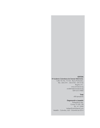 EDITORA
© Academia Colombiana de Ciencias Veterinarias.
Calle 101 No. 71A-52 - Barrio Pontevedra.
Tels.: 226 6741 - 226 6722 - 643 4135
Bogotá, D.C.
www.comvezcol.org
academia@comvezcol.org
ISSN 2215-9800
	
Tiraje
600 ejemplares
Diagramación e impresión
Todográficas Ltda.
Carrera 72 45E-128
Tel.: 411 5046
todograficas92@gmail.com
Medellín - Colombia, Julio - Diciembre de 2014
 