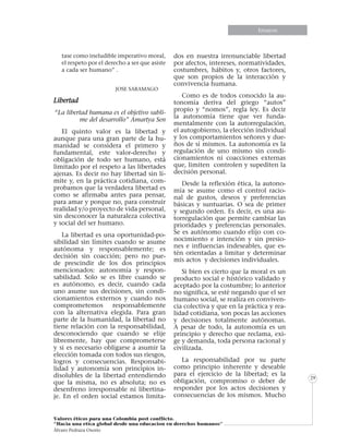 Informe especialEnsayos
Valores éticos para una Colombia post conflicto.
“Hacia una etica global desde una educacion en derechos humanos”
Álvaro Pedraza Osorio
29
tase como ineludible imperativo moral,
el respeto por el derecho a ser que asiste
a cada ser humano” .
						
			JOSE SARAMAGO
Libertad
“La libertad humana es el objetivo subli-
me del desarrollo” Amartya Sen
El quinto valor es la libertad y
aunque para una gran parte de la hu-
manidad se considera el primero y
fundamental, este valor-derecho y
obligación de todo ser humano, está
limitado por el respeto a las libertades
ajenas. Es decir no hay libertad sin lí-
mite y, en la práctica cotidiana, com-
probamos que la verdadera libertad es
como se afirmaba antes para pensar,
para amar y porque no, para construir
realidad y/o proyecto de vida personal,
sin desconocer la naturaleza colectiva
y social del ser humano.
La libertad es una oportunidad-po-
sibilidad sin límites cuando se asume
autónoma y responsablemente; es
decisión sin coacción; pero no pue-
de prescindir de los dos principios
mencionados: autonomía y respon-
sabilidad. Solo se es libre cuando se
es autónomo, es decir, cuando cada
uno asume sus decisiones, sin condi-
cionamientos externos y cuando nos
comprometemos responsablemente
con la alternativa elegida. Para gran
parte de la humanidad, la libertad no
tiene relación con la responsabilidad,
desconociendo que cuando se elije
libremente, hay que comprometerse
y si es necesario obligarse a asumir la
elección tomada con todos sus riesgos,
logros y consecuencias. Responsabi-
lidad y autonomía son principios in-
disolubles de la libertad entendiendo
que la misma, no es absoluta; no es
desenfreno irresponsable ni libertina-
je. En el orden social estamos limita-
dos en nuestra irrenunciable libertad
por afectos, intereses, normatividades,
costumbres, hábitos y, otros factores,
que son propios de la interacción y
convivencia humana.
Como es de todos conocido la au-
tonomía deriva del griego “autos”
propio y “nomos”, regla ley. Es decir
la autonomía tiene que ver funda-
mentalmente con la autorregulación,
el autogobierno, la elección individual
y los comportamientos señores y due-
ños de sí mismos. La autonomía es la
regulación de uno mismo sin condi-
cionamientos ni coacciones externas
que, limiten controlen y supediten la
decisión personal.
Desde la reflexión ética, la autono-
mía se asume como el control racio-
nal de gustos, deseos y preferencias
básicas y suntuarias. O sea de primer
y segundo orden. Es decir, es una au-
torregulación que permite cambiar las
prioridades y preferencias personales.
Se es autónomo cuando elijo con co-
nocimiento e intención y sin presio-
nes e influencias indeseables, que es-
tén orientadas a limitar y determinar
mis actos y decisiones individuales.
Si bien es cierto que la moral es un
producto social e histórico validado y
aceptado por la costumbre; lo anterior
no significa, se esté negando que el ser
humano social, se realiza en conviven-
cia colectiva y que en la práctica y rea-
lidad cotidiana, son pocas las acciones
y decisiones totalmente autónomas.
A pesar de todo, la autonomía es un
principio y derecho que reclama, exi-
ge y demanda, toda persona racional y
civilizada.
La responsabilidad por su parte
como principio inherente y deseable
para el ejercicio de la libertad; es la
obligación, compromiso o deber de
responder por los actos decisiones y
consecuencias de los mismos. Mucho
 