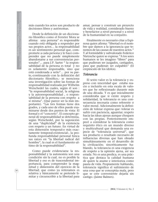 MedicinaVeterinariayZootecnia
ÓrganoInformativodelaAcademiaColombianadeCienciasVeterinarias
30
2014 / Volumen 4, No. 3
más cuando los actos son producto de
decisiones libres y autónomas.
Desde la definición de un dicciona-
rio filosófico como el Ferreter Mora se
afirma: una persona” es responsable
cuando está obligada a responder por
sus propios actos… la responsabilidad
es un sentimiento personal que, com-
promete a cada persona y le hace com-
prender que no puede simplemente
abandonarse a sus conveniencias per-
sonales”… para J.P. Sartre “ la respon-
sabilidad de la persona es total y no
es solamente responsable, sino que
está condenada a serlo”… por su par-
te,-continuando con la definición del
diccionario filosófico,- se menciona
una investigación sobre las formas de
responsabilidad realizada por Wilhelm
Weischedel las cuales, según él son :
“la responsabilidad social, la religiosa
y la autorresponsabilidad , o respon-
sabilidad de la persona con respeto a
sí misma”. (Que parece ser la más im-
portante). “Las tres formas tiene dos
grados, y cada uno de ellos puede exa-
minarse desde dos puntos de vista: El
formal y el “concreto”. El concepto ge-
neral de responsabilidad se determina,
según Weischedel, por la suposición
de una “duplicidad” de la existencia
con respeto a un futuro. En virtud de
esta dimensión temporal-o más exac-
tamente temporal-existencial-, la pro-
funda responsabilidad personal hinca
sus raíces en “la libertad radical del
hombre”, la cual es el fundamento ul-
timo de la responsabilidad”.
Como puede evidenciarse la res-
ponsabilidad y la autonomía son una
condición sin la cual, no es posible la
libertad y eso es de trascendental im-
portancia, para comprender la mag-
nitud y dimensión del ejercicio de la
libertad; que como ya reiteramos es
relativa y básicamente se pretende li-
mitar y circunscribir a la libertad para
amar, pensar y construir un proyecto
de vida y realidad, considerado bueno
y benefactor a nivel personal y a nivel
de la humanidad en su conjunto.
Finalmente es necesario citar a Espi-
nosa quien afirma: “libertad es el nom-
bre que damos a la ignorancia que te-
nemos de las causas de nuestros actos.”
Y al formidable y subvalorado Federico
Nietzsche quien se expresa: “A los seres
humanos se les imagino “libres” para
que pudieran ser juzgados, castigados,
para que pudieran ser culpables” (El
crepúsculo de los ídolos).
Tolerancia
El sexto valor es la tolerancia y ex-
preso con sinceridad que estaba rea-
cio a incluirlo en esta escala de valo-
res que he reflexionado durante más
de una década. Y es que inicialmente
consideraba que si existe respeto y
solidaridad, la tolerancia es una con-
secuencia necesaria como referente o
valor moral. Adicionalmente la defini-
ción de tolerar expresa que: tolerar es
sufrir con paciencia, aguantar; respeto
hacia las ideas ajenas aunque choquen
con las propias. Posteriormente em-
pecé a considerar la tolerancia como
requisito ético en un mundo diverso
y multicultural que demanda una es-
pecie de “tolerancia universal”, que
sea producto o resultado necesario de
influencias diversas que han obrado
simultáneamente en el desarrollo de
la civilización; sincréticamente ha-
blando, la tolerancia es una exigencia
de respeto a la opinión ajena, así sea
errada. No es una predica, es una prác-
tica que destaca la calidad humana
de quien la asume e interioriza como
pauta de vida. Propiamente hablando,
tolerancia significa el sufrimiento de
una cosa que se conceptúa mala, pero
que se cree conveniente dejarla sin
castigo. (Jaime Balmes).
 