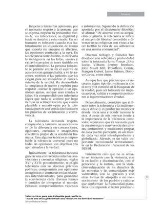 Informe especialEnsayos
Valores éticos para una Colombia post conflicto.
“Hacia una etica global desde una educacion en derechos humanos”
Álvaro Pedraza Osorio
31
Respetar y tolerar las opiniones, por
el necesario respeto a la persona que
se expresa, respetar su presumible bue-
na fe, sus intenciones, su dignidad y
hasta su derecho a estar errado. Un ser
humano es tolerante cuando esta ha-
bitualmente en disposición de ánimo
que soporta sin enojarse ni alterarse,
las opiniones contrarias a la suya. En
la tolerancia como hábito, es necesaria
la indulgencia en las faltas, errores y
extravíos propios de tener tinieblas en
el entendimiento. La persona toleran-
te se permite entrar en el espíritu de
aquellos con quienes habla, y ve las ra-
zones, motivos o las pasiones que los
ciegan para no vislumbrar el conoci-
miento de la verdad. Ha desarrollado
la templanza de mente y espíritu para
respetar –tolerar la opinión o las opi-
niones ajenas, aunque sean erradas o
falsas. Ha comprendido por inferencia
lógica que nada se sostiene por largo
tiempo en actitud violenta; que es más
plausible y sensato optar por la tole-
rancia pues es una condición básica en
los procesos de socialización y convi-
vencia.
La tolerancia demanda respeto,
compresión y también reconocimien-
to de la diferencia en concepciones,
opiniones, creencias e imaginarios
colectivos propio de la condición hu-
mana. Para algunos teóricos es impro-
bable la tolerancia universal pues no
todas las opiniones son objetivas y/o
aproximadas a la verdad.
Inicialmente la tolerancia buscaba
generar una convivencia entre las con-
vicciones y creencias religiosas, -siglos
XVI y XVII- posteriormente, se exigió
tolerancia con las diversas prácticas
políticas; comprensión con opiniones
antagónicas o contrarias en las relacio-
nes interindividuales, para garantizar
la convivencia entre diversas formas
y sentidos de interpretar el mundo;
evitando comportamientos violentos
e intolerantes. Siguiendo la definición
aportada por el diccionario filosófico
se afirma: “De acuerdo con su acepta-
ción originaria, la tolerancia se refiere
al margen de libertad concedido a di-
versas sectas religiosas con vistas a ha-
cer factible la vida de sus adherentes
en una misma comunidad”.
Diversos teólogos y filósofos han
disertado con solvencia y profundidad
sobre la tolerancia Santo Tomas , John
Locke, Voltaire, Jeremy Bentham,
John Stuart Mill, Proudhon, Comte,
François Guisot, Jaime Balmes, Dono-
so Cortez, entre otros.
Aunque hay que precisar que es ne-
cesario algún tipo de intolerancia con
el error y el extravió en la búsqueda de
la verdad, pues ser tolerante no impli-
ca aceptar, validar y compartir posicio-
nes o argumentaciones erradas.
Personalmente, considero que el lí-
mite entre la tolerancia y la indiferen-
cia es difuso y es posible no reconocer
donde inicia una y donde termina la
otra. A pesar de mis reservas frente a
la importancia de la tolerancia como
valor, reconozco que es necesaria para
la coexistencia y convivencia de cultu-
ras, costumbres y tradiciones propias
de cada pueblo particular, en un mun-
do cada vez más interdependiente y
globalizado. Además, es un valor im-
portante mencionado reiteradamen-
te en la Declaración Universal de los
DDHH.
Finalmente creo que no es sensa-
to ser tolerante con la violencia, con
la exclusión y discriminación, con el
genocidio y la tortura, con la viola-
ción-vulneración de los derechos de
las minorías y las comunidades más
vulnerables, con la opresión y con
otras formas de atropello o no reco-
nocimiento de los pueblos y culturas
que conforman la humanidad plane-
taria. Corresponde al lector priorizar o
 
