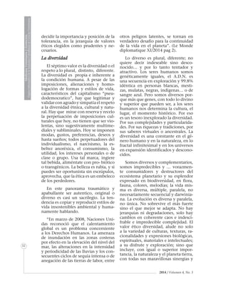 MedicinaVeterinariayZootecnia
ÓrganoInformativodelaAcademiaColombianadeCienciasVeterinarias
32
2014 / Volumen 4, No. 3
decidir la importancia y posición de la
tolerancia, en la jerarquía de valores
éticos elegidos como prudentes y ne-
cesarios.
La diversidad
El séptimo valor es la diversidad o el
respeto a lo plural, distinto, diferente.
La diversidad es propia e inherente a
la condición humana. A pesar de las
imposiciones, alienaciones y homo-
logación de formas y estilos de vida,
característicos del capitalismo “pseu-
dodemocratico”, hay que legitimar y
validar con agrado y simpatía el respeto
a la diversidad étnica, cultural y natu-
ral. Hay que mirar con reserva y recelo
la perpetuación de imposiciones cul-
turales que hoy, no tienen que ser vio-
lentas, sino sugestivamente multime-
diales y subliminales. Hoy se imponen
modas, gustos, preferencias, deseos y
hasta sueños; todos perpetuadores del
individualismo, el narcisismo, la es-
beltez anoréxica, el consumismo, la
utilidad, los intereses personales o de
clase o grupo. Usa tal marca, ingiere
tal bebida, aliméntate con pro- biótico
o transgénicos. La belleza es rubia, y si
puedes ser oportunista sin escrúpulos,
aprovecha, que la ética es un embeleco
de los perdedores.
En este panorama traumático y
apabullante ser autentico, original o
diverso es casi un sacrilegio. La ten-
dencia es copiar y reproducir estilos de
vida insostenibles ambiental y huma-
namente hablando.
“En marzo de 2008, Naciones Uni-
das reconoció que el calentamiento
global es un problema concerniente
a los Derechos Humanos. La amenaza
de inundación en las zonas costeras
por efecto en la elevación del nivel del
mar, las alteraciones en la intensidad
y periodicidad de las lluvias y los con-
secuentes ciclos de sequía intensa o de
anegación de las tierras de labor, entre
otros peligros latentes, se tornan en
verdadero desafío para la continuidad
de la vida en el planeta”. (Le Monde
diplomatique XI/2014 pag 2).
Lo diverso es plural, diferente; no
quiere decir indeseable sino desco-
nocido… y por lo tanto tentador y
atractivo. Los seres humanos somos
genéticamente iguales, el A.D.N. es
una secuencia en exploración y 99.8%
idéntica en personas blancas, mesti-
zas, mulatas, negras, indígenas… o de
sangre azul. Pero somos diversos por-
que más que genes, con todo lo divino
y superior que pueden ser, a los seres
humanos nos determina la cultura, el
lugar, el momento histórico. Por eso
es un tesoro inexplorado la diversidad.
Por sus complejidades y particularida-
des. Por sus riquezas y tradiciones, por
sus saberes virtuales o ancestrales. La
diversidad es una constante en el gé-
nero humano y en la naturaleza, en lo
fractal infinitesimal y en los universos
en expansión identificados y descono-
cidos.
Somos diversos y complementarios,
somos impredecibles y … vorazmen-
te consumidores y destructores del
ecosistema planetario y su esplendor
expresado en biodiversidad, en flora,
fauna, colores, melodías; la vida mis-
ma es diversa, múltiple, paralela, no
necesariamente secuencial y darwinia-
na. La evolución es diversa y paralela,
no única. No sobrevive el más fuerte
sino el que mejor se adapta. No hay
jerarquías ni degradaciones, solo hay
cambios en coherente caos e indesci-
frable e impredecible complejidad. El
valor ético diversidad, alude no solo
a la variedad de culturas, texturas, ra-
cionalidades y expresiones biológicas,
espirituales, materiales e intelectuales;
a su disfrute y exploración; sino que
incluye, con igual o superior impor-
tancia, la naturaleza y el planeta tierra,
con todas sus maravillosas sinergias y
 