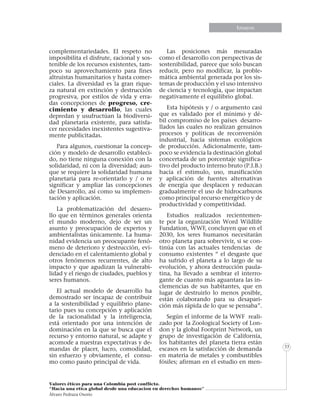 Informe especialEnsayos
Valores éticos para una Colombia post conflicto.
“Hacia una etica global desde una educacion en derechos humanos”
Álvaro Pedraza Osorio
33
complementariedades. El respeto no
imposibilita el disfrute, racional y sos-
tenible de los recursos existentes, tam-
poco su aprovechamiento para fines
altruistas humanitarios y hasta comer-
ciales. La diversidad es la gran rique-
za natural en extinción y destrucción
progresiva, por estilos de vida y erra-
das concepciones de progreso, cre-
cimiento y desarrollo, las cuales
depredan y usufructúan la biodiversi-
dad planetaria existente, para satisfa-
cer necesidades inexistentes sugestiva-
mente publicitadas.
Para algunos, cuestionar la concep-
ción y modelo de desarrollo estableci-
do, no tiene ninguna conexión con la
solidaridad, ni con la diversidad; aun-
que se requiere la solidaridad humana
planetaria para re-orientarlo y / o re
significar y ampliar las concepciones
de Desarrollo, así como su implemen-
tación y aplicación.
La problematización del desarro-
llo que en términos generales orienta
el mundo moderno, dejo de ser un
asunto y preocupación de expertos y
ambientalistas únicamente. La huma-
nidad evidencia un preocupante fenó-
meno de deterioro y destrucción, evi-
denciado en el calentamiento global y
otros fenómenos recurrentes, de alto
impacto y que agudizan la vulnerabi-
lidad y el riesgo de ciudades, pueblos y
seres humanos.
El actual modelo de desarrollo ha
demostrado ser incapaz de contribuir
a la sostenibilidad y equilibrio plane-
tario pues su concepción y aplicación
de la racionalidad y la inteligencia,
está orientado por una intención de
dominación en la que se busca que el
recurso y entorno natural, se adapte y
acomode a nuestras expectativas y de-
mandas de placer, lucro, comodidad,
sin esfuerzo y obviamente, el consu-
mo como pauto principal de vida.
Las posiciones más mesuradas
como el desarrollo con perspectivas de
sostenibilidad, parece que solo buscan
reducir, pero no modificar, la proble-
mática ambiental generada por los sis-
temas de producción y el uso intensivo
de ciencia y tecnología, que impactan
negativamente el equilibrio global.
Esta hipótesis y / o argumento casi
que es validado por el mínimo y dé-
bil compromiso de los países desarro-
llados las cuales no realizan genuinos
procesos y políticas de reconversión
industrial, hacia sistemas ecológicos
de producción. Adicionalmente, tam-
poco se evidencia la destinación global
concertada de un porcentaje significa-
tivo del producto interno bruto (P.I.B.)
hacia el estimulo, uso, masificación
y aplicación de fuentes alternativas
de energía que desplacen y reduzcan
gradualmente el uso de hidrocarburos
como principal recurso energético y de
productividad y competitividad.
Estudios realizados recientemen-
te por la organización Word Wildlife
Fundation, WWF, concluyen que en el
2030, los seres humanos necesitarán
otro planeta para sobrevivir, si se con-
tinúa con las actuales tendencias de
consumo existentes “ el desgaste que
ha sufrido el planeta a lo largo de su
evolución, y ahora destrucción paula-
tina, ha llevado a sembrar el interro-
gante de cuanto más aguantara las in-
clemencias de sus habitantes, que en
lugar de destruirlo lo menos posible,
están colaborando para su desapari-
ción más rápida de lo que se pensaba”.
Según el informe de la WWF reali-
zado por la Zoological Society of Lon-
don y la global Footprint Network, un
grupo de investigación de California,
los habitantes del planeta tierra están
escasos en la satisfacción de demanda
en materia de metales y combustibles
fósiles; afirman en el estudio en men-
 