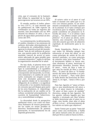 MedicinaVeterinariayZootecnia
ÓrganoInformativodelaAcademiaColombianadeCienciasVeterinarias
34
2014 / Volumen 4, No. 3
ción, que el consumo de la humani-
dad rebasa la capacidad de la tierra
para regenerar sus recursos en un 30%.
El estudio analiza el índice plane-
ta vivo (I.P.V.), el cual muestra que
las poblaciones de 1686 especies de
vertebrados en todas las regiones del
mundo, han descendido casi un 30%
durante los últimos 35 años, y las es-
pecies de agua dulce presentan un des-
censo del 35%.
La contaminación, la deforestación,
el cambio climático y las emisiones de
carbono derivadas principalmente de
la utilización de combustibles fósiles,
agravan la situación actual del mundo,
donde “más de mil millones de perso-
nas, una quinta parte de la población
mundial, carecen de acceso al sumi-
nistro adecuado de agua potable para
consumo domestico”, según lo declara
la organización mundial de la salud.
No hay duda, el planeta tierra está
sufriendo una crisis que pone en pe-
ligro la sostenibilidad y el equilibrio
planetario, producto de los enfoques y
concepciones del desarrollo, la revolu-
ción industrial y el cambio de usos de
suelos realizados sin ningún control.
Ante este desolador panorama aun
hay quienes dudan de la necesidad y
obligación de re-definir y re-significar
el desarrollo y los modelos hedonistas
de consumo que privilegian gran parte
de los seres humanos, es imposterga-
ble la realización de un cambio en la
cultura occidental principalmente. Es
cuestión de humanidad. Sobreviven-
cia y sostenibilidad ecológica.
La diversidad desde la perspectiva
ambiental viene a ser como los Dere-
chos Humanos de tercera generación,
sin los cuales no serian posibles ni
derechos fundamentales de primera
generación, ni necesariamente los de
segunda generación.
Amor
El octavo valor es el amor el cual
todo el mundo cree saber que es y lo
vive con intensa pasión. Es un senti-
miento considerado el estado superior
de la amistad. Es el valor cristiano por
excelencia pues la religión católica se
puede considerar sin prejuicios la fi-
losofía del amor. Y es el ultimo valor
porque… “los últimos siempre serán los
primeros”. Es el amor un afecto, senti-
miento, una sensación, una inclina-
ción del corazón que sirve de alimento
espiritual, de motivación para la vo-
luntad.
Desde Empédocles, Platón y “en
casi todos los filósofos griegos hay
referencias al tema del amor, ya sea
como principio de unión de los ele-
mentos naturales, ya como principio
de relación entre seres humanos”. En
el documento bíblico se hacen mu-
chas alusiones al amor, menciona el
diccionario filosófico Ferreter Mora:
El amor… viene de Dios y todo el
que ama ha nacido de Dios y conoce
Dios… El amor de Dios es “el funda-
mento del amor del hombre a su pró-
jimo y al mundo”… Pues, todo amor
se halla dentro del horizonte de Dios:
Amar es, en rigor , “amar a Dios y por
Dios”.
Para San Agustín el “amor al bien-
que es una manifestación del amor a
Dios-, el amor mueve la voluntad…
“El amor al bien carece de medida”
(Severino, amigo de San Agustín). De
los aportes valiosos legados por San
Agustín y retomado por Max Scheler
se debe mencionar que el amor no es
ciego, sino lucido, pues abre el alma
al bien y al ser… al reconocimiento de
los valores en tanto que objetivos”.
Santo Tomas por su parte “trata del
amor como una inclinación, y habla
del amor natural como de una activi-
dad que lleva a cada ser hacia su bien…
 