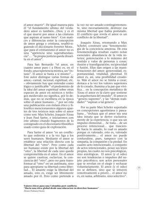 Informe especialEnsayos
Valores éticos para una Colombia post conflicto.
“Hacia una etica global desde una educacion en derechos humanos”
Álvaro Pedraza Osorio
35
el amor mueve”. De igual manera para
él “el fundamento ultimo del verda-
dero amor es también…Dios; y es él
el que mueve por amor a las criaturas
que aspiran al sumo bien”. Con mati-
ces y diferencias entre la concepción
de amor griega y cristiana, resaltó-si-
guiendo el diccionario Ferreter Mora-,
que para el cristianismo el amor no es
una “apetencia sino superabundan-
cia”… “la propia justicia queda disuel-
ta en el amor”.
Para San Bernardo “el amor, en
cuanto amor puro ( a Dios) es, en el
fondo, una experiencia mística, un “éx-
tasis”. El amor se basta a sí mismo”…
Este autor distingue varias formas de
amor,- carnal, racional, espiritual, etc.
– obviamente hay que entender como
lógico y justificable “ el predominio de
la idea del amor espiritual sobre otras
especies de amor en místicos y teólo-
gos medievales no significa, por lo de-
más, que no se escribiera en la época
sobre el amor humano…” por ser esta
una publicación con énfasis ético y fi-
losófico mencionaremos algunos apar-
tes de tres teóricos más sobre el amor
como son: Max Scheler, Joaquín Xirau
y Jean Paul Sartre, e iniciaremos con
este ultimo citando fragmentos de lo
consignado en el diccionario filosófico
usado como guía de exploración.
Para Sartre el amor “es un conflic-
to que enfrenta y a la vez liga a los
seres humanos. Mediante el amor se
establece una relación directa con la
libertad del “otro”. Pero como cada
ser humano existe por la libertad del
“otro”, la libertad de cada uno queda
comprometida en el amor. En el amor
se quiere cautivar, esclavizar, la con-
ciencia del “otro”, pero no para trans-
formar al “otro” en un autómata, sino
para apropiarse su libertad como liber-
tad… El amante exige la libertad del
amado, esto es, exige ser libremente
amado por él. Pero como pretende a
la vez no ser amado contingentemen-
te, sino necesariamente, destruye esa
misma libertad que había postulado.
El conflicto que revela el amor es un
conflicto de la libertad”.
Joaquín Xirau, retomando a Max
Scheler, construye una “fenomenolo-
gía de la conciencia amorosa. De esta
fenomenología resultan cuatro notas
esenciales: abundancia de la vida in-
terior; potenciación a lo máximo del
sentido y valor de personas y cosas;
ilusión y transfiguración; reciprocidad
y fusión. Ellas dan origen a las mani-
festaciones del amor: generosidad, es-
pontaneidad, vitalidad, plenitud. El
amor es, así, una posibilidad creado-
ra. Más el amor no se limita a crear;
destaca a la vez los valores superiores
de lo creado, ilumina a la par que vivi-
fica… en la concepción metafísica de
Xirau el amor es la clave que sostiene
la arquitectura del mundo”. El amor es
“genero supremo”, y las “demás reali-
dades” “aspiran a tal genero”.
Por su parte Max Scheler soportado
en concepciones agustiniana y pasca-
liana , “rechaza que el amor sea una
idea innata que se derive exclusiva-
mente de la experiencia, o que sea un
impulso elemental… .Se trata… de un
proceso intencional… que trascien-
de hacia lo amado, lo cual es amado
porque es valorado, esto es, valorado
positivamente… el amor no puede
confundirse, pues, tampoco con la
simpatía, la compasión o la piedad. En
cuanto acto intencionado, o conjunto
de actos intencionales, posee sus leyes
propias, las cuales no son psicológicas,
sino axiológicas. El amor (y el odio)
no son tendencias o impulsos del su-
jeto psicofísico; son actos personales
que se revelan en el elegir y rechazar
voluntariamente. El amor (y el odio)
no se definen, sino que se intuyen
(emotivamente a priori)… el amor no
es, en suma, arbitrario, sino selectivo”.
 