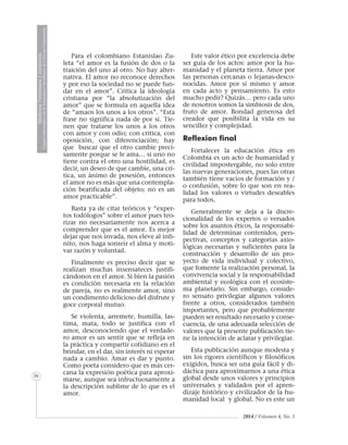 MedicinaVeterinariayZootecnia
ÓrganoInformativodelaAcademiaColombianadeCienciasVeterinarias
36
2014 / Volumen 4, No. 3
Para el colombiano Estanislao Zu-
leta “el amor es la fusión de dos o la
traición del uno al otro. No hay alter-
nativa. El amor no reconoce derechos
y por eso la sociedad no se puede fun-
dar en el amor”. Critica la ideología
cristiana por “la absolutización del
amor” que se formula en aquella idea
de “amaos los unos a los otros”. “Esta
frase no significa nada de por sí. Tie-
nen que tratarse los unos a los otros
con amor y con odio; con critica, con
oposición, con diferenciación; hay
que buscar que el otro cambie preci-
samente porque se le ama… si uno no
tiene contra el otro una hostilidad, es
decir, un deseo de que cambie, una crí-
tica, un ánimo de posesión, entonces
el amor no es más que una contempla-
ción beatificada del objeto; no es un
amor practicable”.
Basta ya de citar teóricos y “exper-
tos todólogos” sobre el amor pues teo-
rizar no necesariamente nos acerca a
comprender que es el amor. Es mejor
dejar que nos invada, nos eleve al infi-
nito, nos haga sonreír el alma y moti-
var razón y voluntad.
Finalmente es preciso decir que se
realizan muchas insensateces justifi-
cándonos en el amor. Si bien la pasión
es condición necesaria en la relación
de pareja, no es realmente amor, sino
un condimento delicioso del disfrute y
goce corporal mutuo.
Se violenta, arremete, humilla, las-
tima, mata, todo se justifica con el
amor, desconociendo que el verdade-
ro amor es un sentir que se refleja en
la práctica y compartir cotidiano en el
brindar, en el dar, sin interés ni esperar
nada a cambio. Amar es dar y punto.
Como poeta considero que es más cer-
cana la expresión poética para aproxi-
marse, aunque sea infructuosamente a
la descripción sublime de lo que es el
amor.
Este valor ético por excelencia debe
ser guía de los actos: amor por la hu-
manidad y el planeta tierra. Amor por
las personas cercanas o lejanas-desco-
nocidas. Amor por sí mismo y amor
en cada acto y pensamiento. Es esto
mucho pedir? Quizás… pero cada uno
de nosotros somos la simbiosis de dos,
fruto de amor. Bondad generosa del
creador que posibilita la vida en su
sencillez y complejidad.
Reflexion final
Fortalecer la educación ética en
Colombia es un acto de humanidad y
civilidad impostergable, no solo entre
las nuevas generaciones, pues las otras
también tiene vacíos de formación y /
o confusión, sobre lo que son en rea-
lidad los valores o virtudes deseables
para todos.
Generalmente se deja a la discre-
cionalidad de los expertos o versados
sobre los asuntos éticos, la responsabi-
lidad de determinar contenidos, pers-
pectivas, conceptos y categorías axio-
lógicas necesarias y suficientes para la
construcción y desarrollo de un pro-
yecto de vida individual y colectivo,
que fomente la realización personal, la
convivencia social y la responsabilidad
ambiental y ecológica con el ecosiste-
ma planetario. Sin embargo, conside-
ro sensato privilegiar algunos valores
frente a otros, considerados también
importantes, pero que probablemente
pueden ser resultado necesario y conse-
cuencia, de una adecuada selección de
valores que la presente publicación tie-
ne la intención de aclarar y privilegiar.
Esta publicación aunque modesta y
sin los rigores científicos y filosóficos
exigidos, busca ser una guía fácil y di-
dáctica para aproximarnos a una ética
global desde unos valores y principios
universales y validados por el apren-
dizaje histórico y civilizador de la hu-
manidad local y global. No es este un
 
