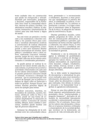 Informe especialEnsayos
Valores éticos para una Colombia post conflicto.
“Hacia una etica global desde una educacion en derechos humanos”
Álvaro Pedraza Osorio
37
texto acabado sino en construcción
que puede ser enriquecido y retroali-
mentado por interesados, pedagogos
y docentes, responsables de la forma-
ción ética entre la comunidad educa-
tiva, deseosa de aclarar y facilitar, con
alternativas sencillas y lúdicas, la edu-
cación, formación e interiorización de
valores para una vida buena y digna
de imitar.
Sea este texto un pretexto e invita-
ción a los ciudadanos y docentes sen-
sibles a los asuntos éticos para cons-
truir y socializar alternativas creativas
y convincentes de realizar educación
ética con valores compartidos; corres-
ponde a estos seres humanos diseñar
formas innovadoras de enseñar, ejem-
plificar y sensibilizar estos y otros va-
lores, realizando concursos, tertulias,
poesías, juegos de rol y otras activida-
des sobre cada uno de los valores men-
cionados o considerados prioritarios.
Se puede pensar en realizar la se-
mana de los valores donde cada día, o
cada semana, se promuevan acciones y
actividades relacionadas con cada uno
de los valores seleccionados. También
se pueden promover concursos donde
se estimule, reconozca y destaque las
personas que se caracterizan por vivir
y servir de ejemplo, por su práctica co-
tidiana de algún valor en particular o
todos en general. Aunque escasas, aún
existen muchas personas dignas de
servir de ejemplo para imitar.
Realizar concursos, muestras, in-
tercambios de carteleras, cuentos, his-
torias, chistes,etc sobre la ética y los
valores, puede ser una forma de so-
cializar ampliamente la educación en
ética y valores. Concursos de canción
inédita, dibujos, frases celebres o anó-
nimas, también puede facilitar este
tipo de procesos educativos.
Instaurar las olimpiadas de la soli-
daridad entre las comunidades educa-
tivas, premiando y / o reconociendo
a estudiantes, docentes u otras perso-
nas que ejemplifiquen la práctica del
amor, la solidaridad, la justicia, el res-
peto, la diversidad etc. Lo anterior es
pertinente y sensato, si se logra conta-
giar el entusiasmo sobre la importan-
cia de la ética y la adopción de valores
para la convivencia y la paz.
Diseñar periódicos murales, cuñas
radiales, programas de video, en me-
dios de comunicación alternativas, y
comunitarios públicos y privados, que
transmitan de forma sencilla sugestiva
y coherente, los valores éticos, es otra
forma de socializar y sensibilizar am-
pliamente a la comunidad educativa y
la sociedad en general.
Finalmente y sin la intención de
agotar la infinidad de posibilidades
innovadoras y creativas de divulgar y
apropiar los valores éticos, es sensato
realizar intercambios de experiencias
entre docentes, colegios, estudiantes,
para validar, renovar, recrear y retro-
alimentar logros, dificultades y apren-
dizajes obtenidos.
No se debe omitir la importancia
de documentar y sistematizar los pro-
cesos realizados, para crear memoria e
información documental y / o audio-
visual, sobre las alternativas y estrate-
gias realizadas. Esto último es valioso,
y necesario y la humanidad local o
global, lo agradecerá infinitamente.
Pensar en una ética global no pre-
tende imponer autoritariamente unos
postulados éticos “intelectualoides y
pequeño burgueses”, derivados de un
modelo de racionalidad típicamente
occidental y eminentemente antropo-
céntrico. Por el contrario, busca exal-
tar los valores más destacados y desea-
bles en el proceso histórico civilizador
y emancipatorio de la sociedad global,
que reconoce en la democracia, un
proyecto de vida reivindicador del ser
 