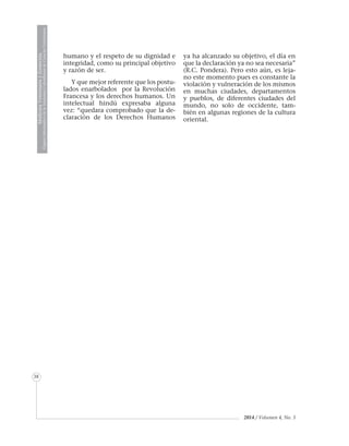 MedicinaVeterinariayZootecnia
ÓrganoInformativodelaAcademiaColombianadeCienciasVeterinarias
38
2014 / Volumen 4, No. 3
humano y el respeto de su dignidad e
integridad, como su principal objetivo
y razón de ser.
Y que mejor referente que los postu-
lados enarbolados por la Revolución
Francesa y los derechos humanos. Un
intelectual hindú expresaba alguna
vez: “quedara comprobado que la de-
claración de los Derechos Humanos
ya ha alcanzado su objetivo, el día en
que la declaración ya no sea necesaria”
(R.C. Pondera). Pero esto aún, es leja-
no este momento pues es constante la
violación y vulneración de los mismos
en muchas ciudades, departamentos
y pueblos, de diferentes ciudades del
mundo, no solo de occidente, tam-
bién en algunas regiones de la cultura
oriental.
 