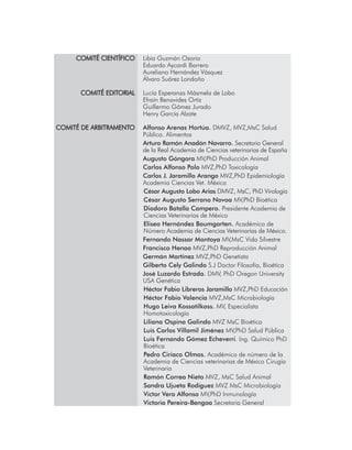 COMITÉ CIENTÍFICO 	 Libia Guzmán Osorio
		 Eduardo Aycardi Barrero
		 Aureliano Hernández Vásquez
		 Álvaro Suárez Londoño
	 COMITÉ EDITORIAL	 Lucía Esperanza Másmela de Lobo
		 Efraín Benavides Ortiz
		 Guillermo Gómez Jurado
		 Henry García Alzate
		
	COMITÉ DE ARBITRAMENTO	 Alfonso Arenas Hortúa. DMVZ, MVZ,MsC Salud 		
		 Pública. Alimentos
		 Arturo Ramón Anadón Navarro. Secretario General 	
		 de la Real Academia de Ciencias veterinarias de España
		Augusto Góngora MV,PhD Producción Animal
		Carlos Alfonso Polo MVZ,PhD Toxicología
		Carlos J. Jaramillo Arango MVZ,PhD Epidemiología 	
		 Academia Ciencias Vet. México
César Augusto Lobo Arias DMVZ, MsC, PhD Virología
César Augusto Serrano Novoa MV,PhD Bioética
Diodoro Batalla Campero. Presidente Academia de
Ciencias Veterinarias de México
Eliseo Hernández Baumgarten. Académico de
Número Academia de Ciencias Veterinarias de México.
		Fernando Nassar Montoya MV,MsC Vida Silvestre
		Francisco Henao MVZ,PhD Reproducción Animal
		Germán Martínez MVZ,PhD Genetista
		Gilberto Cely Galindo S.J Doctor Filosofía, Bioética
		José Luzardo Estrada. DMV, PhD Oregon University 	
		 USA Genética
Héctor Fabio Libreros Jaramillo MVZ,PhD Educación
Héctor Fabio Valencia MVZ,MsC Microbiología
Hugo Leiva Kossatilkoss. MV, Especialista
Homotoxicología
Liliana Ospina Galindo MVZ MsC Bioética
Luis Carlos Villamil Jiménez MV,PhD Salud Pública
Luis Fernando Gómez Echeverri. Ing. Químico PhD
Bioética
Pedro Ciriaco Olmos. Académico de número de la
Academia de Ciencias veterinarias de México Cirugía
Veterinaria
Ramón Correa Nieto MVZ, MsC Salud Animal
Sandra Ujueta Rodíguez MVZ MsC Microbiología
Víctor Vera Alfonso MV,PhD Inmunología
Victoria Pereira-Bengoa Secretaria General
 