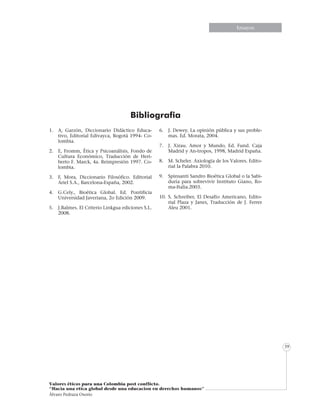 Informe especialEnsayos
Valores éticos para una Colombia post conflicto.
“Hacia una etica global desde una educacion en derechos humanos”
Álvaro Pedraza Osorio
39
Bibliografia
1. 	 A, Garzón, Diccionario Didáctico Educa-
tivo, Editorial Edivayca, Bogotá 1994- Co-
lombia.
2. 	 E, Fromm, Ética y Psicoanálisis, Fondo de
Cultura Económico, Traducción de Heri-
berto F. Marck, 4a. Reimpresión 1997. Co-
lombia.
3.	 F, Mora, Diccionario Filosófico. Editorial
Ariel S.A., Barcelona-España, 2002.
4.	 G.Cely., Bioética Global. Ed. Pontificia
Universidad Javeriana, 2o Edición 2009.
5.	 J.Balmes. El Criterio Linkgua ediciones S.L.
2008.
6.	 J. Dewey. La opinión pública y sus proble-
mas. Ed. Morata, 2004.
7.	 J. Xirau. Amor y Mundo, Ed. Fund. Caja
Madrid y An-tropos, 1998, Madrid España.
8.	 M. Scheler. Axiología de los Valores. Edito-
rial la Palabra 2010.
9.	 Spinsanti Sandro Bioética Global o la Sabi-
duría para sobrevivir Instituto Giano, Ro-
ma-Italia.2003.
10.	S. Schreiber, El Desafío Americano, Edito-
rial Plaza y Janes, Traducción de J. Ferrer
Aleu 2001.
 