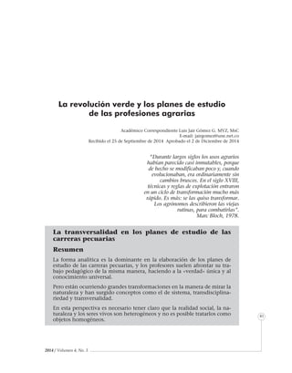 2014 / Volumen 4, No. 3
Informe especial
41
“Durante largos siglos los usos agrarios
habían parecido casi inmutables, porque
de hecho se modificaban poco y, cuando
evolucionaban, era ordinariamente sin
cambios bruscos. En el siglo XVIII,
técnicas y reglas de explotación entraron
en un ciclo de transformación mucho más
rápido. Es más: se las quiso transformar.
Los agrónomos describieron las viejas
rutinas, para combatirlas”.
Marc Bloch, 1978.
La transversalidad en los planes de estudio de las
carreras pecuarias
Resumen
La forma analítica es la dominante en la elaboración de los planes de
estudio de las carreras pecuarias, y los profesores suelen afrontar su tra-
bajo pedagógico de la misma manera, haciendo a la «verdad» única y al
conocimiento universal.
Pero están ocurriendo grandes transformaciones en la manera de mirar la
naturaleza y han surgido conceptos como el de sistema, transdisciplina-
riedad y transversalidad.
En esta perspectiva es necesario tener claro que la realidad social, la na-
turaleza y los seres vivos son heterogéneos y no es posible tratarlos como
objetos homogéneos.
La revolución verde y los planes de estudio
de las profesiones agrarias
Académico Correspondiente Luis Jair Gómez G. MVZ, MsC
E-mail: jairgomez@une.net.co
Recibido el 25 de Septiembre de 2014 Aprobado el 2 de Diciembre de 2014
 