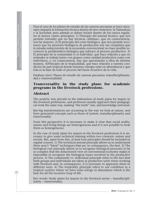 2014 / Volumen 4, No. 3
MedicinaVeterinariayZootecnia
ÓrganoInformativodelaAcademiaColombianadeCienciasVeterinarias
MedicinaVeterinariayZootecnia
ÓrganoInformativodelaAcademiaColombianadeCienciasVeterinarias
42
Para el caso de los planes de estudio de las carreras pecuarias se hace nece-
sario impartir la formación técnica dentro de dos contextos: la Naturaleza
y la Sociedad; pero además se deben incluir dentro de los cursos regula-
res al menos cuatro principios: 1) Principio del arsenal técnico, que nos
permite entender que no hay técnicas «últimas», que en consecuencia,
son las mejores. 2) El principio del costo biológico, que nos permite reco-
nocer que los procesos biológicos de producción son tan complejos que
la mirada reduccionista de la economía convencional no hace posible re-
conocer la problemática biológica que subyace al proceso productivo. 3)
El principio de la comunidad vs el individuo, que hace relación a que en
animales se trabaja tanto con grupos como unidad productiva como con
individuos, y, en consecuencia, hay que aproximarse a ellos de distinta
manera. 4)Principio de la tropicalidad, que hace relación a nuestra con-
dición de país tropical donde tenemos energía solar en abundancia y que
ésta es la base de todo el proceso del bucle recursivo de la vida.
Palabras clave: Planes de estudio de carreras pecuarias; transdisciplinarie-
dad y transversalidad.
Transversality in the study plans for academic
programs in the livestock professions.
Abstract
The analytic way prevails in the elaboration of study plans for majors in
the livestock professions, and professors usually approach their pedagogi-
cal work the same way, making “the truth” one, and knowledge universal.
But big transformations are occurring in the way we look at nature, and
have generated concepts such as those of system, transdisciplinarity and
transversality.
From this perspective it is necessary to make it clear that social reality,
nature and living beings are heterogeneous and it is not possible to treat
them as homogeneous.
In the case of study plans for majors in the livestock professions it is ne-
cessary to give some technical training within two contexts: nature and
society. But, apart from this, at least four principles should be included in
regular courses: 1) The technical arsenal principle allows us to understand
there aren’t “latest” techniques that are, in consequence, the best. 2) The
biological cost principle allows us to recognize biological processes to be
so complex that the reductionist view of conventional economy makes it
impossible to recognize the biological issues involved in the productive
process. 3) The community vs. individual principle refers to the fact that
both groups and individuals are taken as productive units when working
with livestock and, in consequence, it is necessary to approach them in
different ways. 4) The tropicality principle refers to our condition as a
tropical country where we have solar energy in abundance which is the
base for all the recursive loop of life.
Key words: Study plans for majors in the livestock sector – transdiscipli-
narity – transversality.
 