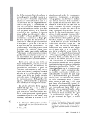 2014 / Volumen 4, No. 3
MedicinaVeterinariayZootecnia
ÓrganoInformativodelaAcademiaColombianadeCienciasVeterinarias
MedicinaVeterinariayZootecnia
ÓrganoInformativodelaAcademiaColombianadeCienciasVeterinarias
44
tar de la sociedad. Pero después de la
segunda guerra mundial, emerge a la
luz un nuevo elemento importante,
enunciado varios años atrás, cual es la
«innovación de los emprendedores»,
introducido por J. A. Schumpeter, sin
que necesariamente desapareciera la
centralidad del intercambio, pero dán-
dole un gran impulso a la dinámica
económica, que, mediante la innova-
ción, influía positivamente sobre el
mercado y se hacía posible un mayor
crecimiento económico a largo pla-
zo. Este concepto del desarrollo de la
innovación técnica que fundamentó
Schumpeter a partir de la incitación
a una «Innovación permanente», en-
tendida como “el vendaval perenne de
la destrucción creadora”6
, tiene como
función, según sus propias palabras,
“reformar o revolucionar el sistema de
producción, explotando un invento o,
de una manera más general, una po-
sibilidad técnica no experimentada”7
.
Pero no se trata en este texto, de
hacer simplemente, una relación ele-
mental de la historia del desarrollo del
pensamiento económico a pesar de
que esto, en sí mismo, es muy impor-
tante para nuestro propósito, sino que
además, al operar la evolución econó-
mica como telón de fondo, permite
entender mejor el significado que para
las transformaciones de la producción
agraria, particularmente la pecuaria,
han tenido estas conceptualizaciones.
En efecto, al inicio de la segunda
mitad del siglo XX, se da la llamada
“Revolución Verde”, caracterizada
por profundas transformaciones téc-
nicas en la agricultura, -quizás pudie-
ran denominarse innovaciones-, muy
rápidas y radicales, a pesar de la ten-
6	 J. A. Schumpeter. 1984. Capitalismo, socialismo
y democracia. Trad. por J. Díaz García. Folio, Bar-
celona. P. 87.
7	 Idem, p. 181.
dencia normal, entre los campesinos,
realmente campesinos, a permane-
cer apegados a sus formas de trabajo
que habían heredado de la tradición y
que apenas se modificaban muy len-
tamente. Uno de los factores que se
suele considerar de mucho peso para
explicar esta «revolución», es el de la
gran explosión demográfica, que en
razón de dos manifestaciones, entre
otras, ejerció una gran presión sobre
esas transformaciones. Una primera,
es el crecimiento demográfico, que en-
tre 1830, cuando la humanidad llegó
a estar poblada por mil millones de
habitantes, alcanzara luego, en, 130
años, 1960, los tres mil millones de
habitantes; esta situación está clara-
mente expresada en la presentación,
que de la revolución verde hiciera R.
Ewell en 1966, durante la apertura del
15° Congreso del Agricultural Research
Institute de la Academia Nacional de
Ciencias de Estados Unidos, al decir:
“En consecuencia, el mejoramiento de
la agricultura tendrá que ser la solución
principal al problema alimento/población
durante los próximos 10 a 15 años”8
; y la
segunda es la de que la proporción en-
tre población rural y población urba-
na cambió, en el mismo período, muy
radicalmente, en razón del gran auge
de la industrialización, que, necesaria-
mente, lleva a la urbanización, la cual
se venía insinuando desde la revolu-
ción industrial del siglo XVIII, pero
que da un salto formidable después de
la segunda guerra mundial. Las cifras
son contundentes, hacia 1830, la po-
blación urbana apenas llegaba a algo
así como un 3% aproximadamente de
la población total; al inicio del siglo
XX, se calcula que llegó a un 10%, y,
ya para la mitad del siglo XX, había
8	 R. Ewell. 1966. Population Outlook in developing
countries. En “Proceedings, Fifteenth Annual
Meeting and Minutes of the Business Session.
Agricultural Research Institute. Washington, D.
C. P. 3.
 