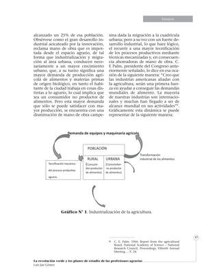 Informe especialEnsayosEnsayos
La revolución verde y los planes de estudio de las profesiones agrarias
Luis Jair Gómez
45
alcanzado un 25% de esa población.
Obsérvese como el gran desarrollo in-
dustrial acicateado por la innovación,
reclama mano de obra que es impor-
tada desde el espacio agrario, de tal
forma que industrialización y migra-
ción al área urbana, conducen nece-
sariamente a un mayor crecimiento
urbano, que, a su turno significa una
mayor demanda de producción agrí-
cola de alimentos y materias primas
de origen biológico, en tanto el habi-
tante de la ciudad trabaja en cosas dis-
tintas a lo agrario, lo cual implica que
sea un consumidor no productor de
alimentos. Pero esta mayor demanda
que sólo se puede satisfacer con ma-
yor producción, se encuentra con una
disminución de mano de obra campe-
sina dada la migración a la cuadrícula
urbana; pero a su vez con un fuerte de-
sarrollo industrial, lo que hace lógico,
el recurrir a una mayor tecnificación
de los procesos productivos mediante
técnicas mecanizadas y, en consecuen-
cia ahorradoras de mano de obra. C.
E Palm, presidente del Congreso ante-
riormente señalado, lo dice en esa oca-
sión de la siguiente manera: “Creo que
las industrias americanas aliadas con
la agricultura, serán una primera fuer-
za en ayudar a conseguir las demandas
mundiales de alimento. La mayoría
de nuestras industrias son internacio-
nales y muchas han llegado a ser de
alcance mundial en sus actividades”9
.
Gráficamente esta dinámica se puede
representar de la siguiente manera:
9	 C. E. Palm. 1966. Report from the agricultural
Board. National Academy of Science – National
Research Council. Proceedings, Fifteeth Annual
Meeting…. P. 24.
Gráfico N° 1. Industrialización de la agricultura.
 