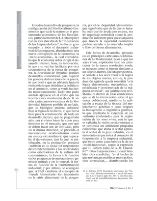 2014 / Volumen 4, No. 3
MedicinaVeterinariayZootecnia
ÓrganoInformativodelaAcademiaColombianadeCienciasVeterinarias
MedicinaVeterinariayZootecnia
ÓrganoInformativodelaAcademiaColombianadeCienciasVeterinarias
46
En estos desarrollos de posguerra, la
configuración del Neoliberalismo Eco-
nómico, que va de la mano con el pen-
samiento económico de los Neoclási-
cos, particularmente de J. A. Shumpeter
con su idea maestra de la “Innovación
de los Emprendedores”, se dio un gran
empujón a todo el desarrollo indus-
trial de la posguerra, abanderando una
nueva concepción en la economía, la
«tecno-economía», la cual considera-
ba que la economía debía dirigir el de-
sarrollo técnico, léase, la innovación,
lo que a su vez fue facilitado por otra
circunstancia de la época de posgue-
rra, la necesidad de impulsar grandes
desarrollos económicos para superar
las grandes destrucciones de la guerra,
lo que llevó a que en adelante fuera la
economía la que decidiera la política y
no al contrario, como se venía hacien-
do tradicionalmente. Todo esto pudo
además apoyarse en el efecto que las
teorizaciones construidas desde la vi-
sión cartesiano-newtoniana de la Mo-
dernidad hicieron posible: de un lado,
que lo biológico pudiera colocarse
bajo la lógica de lo inerte, lo que dio la
base para la construcción de todo un
desarrollo técnico, que se preguntaba
más, por el cómo hacer las cosas para
dominar en el mercado, que por qué
se deben hacer así; de otro lado, pero
en la misma dirección, se presentó el
mecanicismo neodarwiniano como
un avance extraordinario que supera-
ba el darwinismo, con lo cual se pri-
vilegiaba, en la producción pecuaria
–también en lo social (el surgimiento
del entretenimiento y las celebridades
como orientadoras de la cultura del
consumismo)-, la forma a la función
en los programas de mejoramiento ge-
nético animal; y en lo vegetal, la for-
ma en función de la transformación
industrial; y por último, se consiguió
que la FAO cambiara el concepto de
«Ayuda Alimentaria» tan importante
en la crisis alimentaria de la posgue-
rra, por el de «Seguridad Alimentaria»
que significaba que de lo que se trata-
ba, más que de ayuda por escasez, era
de seguridad entendida como la pro-
ducción suficiente para que cualquiera
que tuviera la capacidad económica
pudiera acceder a un mercado amplio
y libre de bienes alimentarios.
Esta forma de desarrollo, apoyado
en los principios cartesiano-newtonia-
nos de la Modernidad, llevó a que los
seres vivos, explotados bajo los prin-
cipios de la nueva revolución verde,
se miraran como si fueran similares a
los objetos inertes. En esta perspectiva,
se somete a los seres vivos a la lógica
de los objetos inertes, esto es, la pro-
ducción agrícola queda sometida “a la
lógica determinista, mecanicista, es-
pecializada y cronometrada de la má-
quina artificial”, -las palabras son de E.
Morin. Es dentro de estas condiciones
que se da la intervención sobre el ge-
noma poblacional, mediante la apli-
cación a escala de la técnica del me-
joramiento genético y poco después
la transgénesis o ingeniería genética,
lo que implicaba la exigencia de un
«entorno controlado» para la explo-
tación de los seres vivos, con lo que
se validaba la visión neodarwiniana y
se construía un ambicioso programa
económico que ataba el sector agríco-
la al sector de la gran industria, en el
momento en que entra el concepto de
Corporación a la empresa industrial,
que tiene como característica la de ser
«multi-industrial», según la expresión
que C. Fohlen toma de A. D. Chand-
ler10
. Estas Corporaciones, tienen tam-
bién otra condición, “es el hecho de
que no buscan establecer monopolios,
sino diversificar,… distribuyendo los
10	 C. Fohlen. 1978. El poderío americano. En “Pie-
rre Leon. Historia económica y social del mun-
do. T. 6: El nuevo siglo XX: 1947 a nuestros días.
Trad. por M. Arandilla.Ediciones Encuentro. Ma-
drid. P. 203.
 