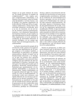 Informe especialEnsayosEnsayos
La revolución verde y los planes de estudio de las profesiones agrarias
Luis Jair Gómez
47
riesgos en un gran número de secto-
res, de donde proviene el nombre de
conglomerados”11
. Esto explica por-
qué conglomerados industriales, a la
manera convencional, como la Funda-
ción Rockefeller y la Ford, fueran, con
la Kellog´s los grandes impulsores de
la Revolución Verde que lleva a la agri-
cultura tradicional a mutar hacia una
actividad altamente tecnificada, pero
a su vez, la convierte, de ser un sec-
tor de insumos internos predominan-
temente, a ser altamente dependiente
de insumos externos, lo que explica su
alta subordinación al Sector industrial.
Otra implicación es la de sustituir la
condición de diversidad inherente al
mundo biológico, en un campo que
tiende hacia la homogeneización, a la
uniformidad.
La fuerte mecanización propia de la
revolución verde, genera en la agricul-
tura una alta dependencia de la ener-
gía exógena y la conduce también, a
transformar el policultivo en grandes
monocultivos, dando al traste con la
biodiversidad inherente a lo biológi-
co, lo que, de contera, iría a generar
daños irreparables a los procesos bioe-
cológicos que por millones de años di-
namizaban la biosfera, haciendo aún
más grave los daños provocados por el
grandioso desarrollo metal-mecánico
industrial que, paralelamente a la ex-
plosión demográfica y al proceso de
urbanización, ambos desbordados en
la segunda mitad del siglo XX, hacían
entrar en crisis al medioambiente. La
revolución verde tuvo entonces, una
rápida difusión de sus técnicas que lo-
graron así un alcance mundial, y esto,
naturalmente se manifestó en los pla-
nes de estudio de las carreras agrícolas.
Se generaron así dos condiciones muy
importantes: en primer lugar, a nivel
económico, produjo un colonialismo
11	 Idem, p. 205.
técnico, dada la concentración del de-
sarrollo de esas técnicas en unos pocos
conglomerados económicos, derivado
de la condición de universalidad de la
técnica, apoyada, a su vez, en los prin-
cipios de la Modernidad, tal como ya
ha sido expuesto suficientemente. De
otro lado, aparece el fenómeno absur-
do del patentamiento de la vida, a tra-
vés de los organismos genéticamente
modificados (OGM), lo que da la opor-
tunidad de que unas pocas transnacio-
nales manejen los hilos de la comercia-
lización de las semillas en los vegetales
y hongos, y de las líneas genéticas en
los animales, que concomitantes con
los grandes monocultivos, tienen un
efecto demoledor sobre la biodiversi-
dad, y otro sobre la amplia difusión de
los agrotóxicos, con sus efectos nefas-
tos en la salud pública.
Puesto en perspectiva, se debe con-
cluir entonces que la Revolución Ver-
de, no se ha mostrado aún en su plena
dimensión, sino que nos coloca dentro
de un remolino o nos pone a dar vuel-
tas dentro de una gran centrifugadora.
Las preocupaciones de quienes no
se movían en el mundo económico
de la acumulación como meta funda-
mental, ni del hiperindividualismo,
(la palabra de G. Lipovetsky, 199412
)
ven ese enfrentamiento conceptual,
entre técnicas de producción y proble-
mática ambiental, y es precisamente
en el mismo tiempo, cuando lo reco-
gió, con las herramientas propias de la
filosofía, Arno Naess, quien enfrentó
entonces, la “Ecología Profunda” a la
“Ecología Superficial”. Pero ¡oh para-
doja!, ese remolino en donde se estru-
jan, se mezclan y se rechazan en suce-
sión, el desarrollo y el subdesarrollo; el
ecologismo y el ambientalismo; el me-
12	G. Lipovetsky. 1994. El crepúsculo del deber.
Trad. por J. Bignozzi. Editorial Anagrama. Barce-
lona. P. 282.
 