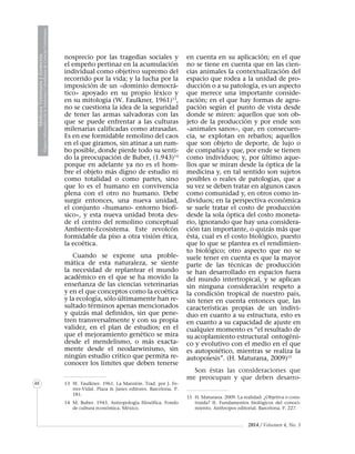 2014 / Volumen 4, No. 3
MedicinaVeterinariayZootecnia
ÓrganoInformativodelaAcademiaColombianadeCienciasVeterinarias
MedicinaVeterinariayZootecnia
ÓrganoInformativodelaAcademiaColombianadeCienciasVeterinarias
48
nosprecio por las tragedias sociales y
el empeño pertinaz en la acumulación
individual como objetivo supremo del
recorrido por la vida; y la lucha por la
imposición de un «dominio democrá-
tico» apoyado en su propio léxico y
en su mitología (W. Faulkner, 1961)13
,
no se cuestiona la idea de la seguridad
de tener las armas salvadoras con las
que se puede enfrentar a las culturas
milenarias calificadas como atrasadas.
Es en ese formidable remolino del caos
en el que giramos, sin atinar a un rum-
bo posible, donde pierde todo su senti-
do la preocupación de Buber, (1.943)14
porque en adelante ya no es el hom-
bre el objeto más digno de estudio ni
como totalidad o como partes, sino
que lo es el humano en convivencia
plena con el otro no humano. Debe
surgir entonces, una nueva unidad,
el conjunto «humano- entorno biofí-
sico», y esta nueva unidad brota des-
de el centro del remolino conceptual
Ambiente-Ecosistema. Este revolcón
formidable da piso a otra visión ética,
la ecoética.
Cuando se expone una proble-
mática de esta naturaleza, se siente
la necesidad de replantear el mundo
académico en el que se ha movido la
enseñanza de las ciencias veterinarias
y en el que conceptos como la ecoética
y la ecología, sólo últimamente han re-
sultado términos apenas mencionados
y quizás mal definidos, sin que pene-
tren transversalmente y con su propia
validez, en el plan de estudios; en el
que el mejoramiento genético se mira
desde el mendelismo, o más exacta-
mente desde el neodarwinismo, sin
ningún estudio crítico que permita re-
conocer los límites que deben tenerse
13	 W. Faulkner. 1961. La Mansión. Trad. por J. Fe-
rrer-Vidal. Plaza & Janes editores. Barcelona. P.
181.
14	 M. Buber. 1943. Antropología filosófica. Fondo
de cultura económica. México.
en cuenta en su aplicación; en el que
no se tiene en cuenta que en las cien-
cias animales la contextualización del
espacio que rodea a la unidad de pro-
ducción o a su patología, es un aspecto
que merece una importante conside-
ración; en el que hay formas de agru-
pación según el punto de vista desde
donde se miren: aquellos que son ob-
jeto de la producción y por ende son
«animales sanos», que, en consecuen-
cia, se explotan en rebaños; aquellos
que son objeto de deporte, de lujo o
de compañía y que, por ende se tienen
como individuos; y, por último aque-
llos que se miran desde la óptica de la
medicina y, en tal sentido son sujetos
posibles o reales de patologías, que a
su vez se deben tratar en algunos casos
como comunidad y, en otros como in-
dividuos; en la perspectiva económica
se suele tratar el costo de producción
desde la sola óptica del costo moneta-
rio, ignorando que hay una considera-
ción tan importante, o quizás más que
ésta, cual es el costo biológico, puesto
que lo que se plantea es el rendimien-
to biológico; otro aspecto que no se
suele tener en cuenta es que la mayor
parte de las técnicas de producción
se han desarrollado en espacios fuera
del mundo intertropical, y se aplican
sin ninguna consideración respeto a
la condición tropical de nuestro país,
sin tener en cuenta entonces que, las
características propias de un indivi-
duo en cuanto a su estructura, esto es
en cuanto a su capacidad de ajuste en
cualquier momento es “el resultado de
su acoplamiento estructural ontogéni-
co y evolutivo con el medio en el que
es autopoiético, mientras se realiza la
autopoiesis”. (H. Maturana, 2009)15
Son éstas las consideraciones que
me preocupan y que deben desarro-
15	 H. Maturana. 2009. La realidad: ¿Objetiva o cons-
truida? II. Fundamentos biológicos del conoci-
miento. Anthropos editorial. Barcelona. P. 227.
 
