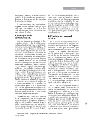 Informe especialEnsayosEnsayos
La revolución verde y los planes de estudio de las profesiones agrarias
Luis Jair Gómez
49
llarse como aporte a una conveniente
revisión de la mirada que actualmente
domina la formación en las escuelas
de ciencias pecuarias.
A continuación y para profundizar
un poco más en algunos aspectos pun-
tuales ya enunciados, se pueden dis-
cutir algunos de estos principios con
algo más de detalle.
1. Principio de la
contextualidad.
Una de las características de la Re-
volución Verde, es la de aislar com-
pletamente al ser vivo de su ambiente
natural y social, siguiendo la lógica de
lo inerte, a pesar de que se haya inter-
venido sobre el genoma, lo cual im-
plica que se resienta su capacidad de
resiliencia. Dicho en otras palabras, los
seres vivos sometidos a fuertes proce-
sos de intervención genómica, requie-
ren necesariamente, de un entorno
inmediato controlado; pero además re-
quieren de condiciones socioeconómi-
cas no menos exigentes, en tanto ese
ambiente controlado indispensable
para que el genoma intervenido se ex-
prese, requiere de condiciones que son
costosas y que normalmente no están
al alcance del campesino tradicional,
que generalmente sigue apegado a sus
formas heredadas de trabajo agrícola.
El contexto tecnocientífico, propio de
la revolución verde, no se ajusta a la
agroecología, pero si a la agroindus-
tria. Éste es, seguramente un punto de
gran trascendencia para que sea inclui-
do transversalmente, en el plan de es-
tudios de las carreras agrarias.
Otro elemento a considerar, dentro
de la problemática de la Revolución
Verde, es el de la diversidad inherente
a las condiciones biofísicas de la geo-
grafía colombiana, que, por supuesto,
no son una consideración que se tenga
en cuenta dentro del proceso de pro-
ducción de semillas o animales mejo-
rados, que, como se ha dicho, están
intervenidos y su homogeneización
genómica exige la condición de que
operen en un entorno inmediato tam-
bién homogéneo y controlado, vale
decir se está en contra de los procesos
naturales de biodiversidad, tan nece-
saria para el reciclaje de materia en el
ciclo biosférico.
2. Principio del arsenal
técnico.
En el avance mecánico-industrial y
económico neoclásico se da gran im-
portancia a la innovación y al empren-
dimiento, y hay que reconocer que
son sorprendentes los logros en estos
campos, y se supone normalmente
que el industrial o el empresario, es-
tán al día en los nuevos desarrollos
que se van dando, que siempre se su-
pone dan ventajas en la presencia en
el mercado, dada la disminución en el
costo de mano de obra y en la eficien-
cia del proceso productivo. Pero, como
se ha señalado reiteradamente en esta
reflexión, las técnicas mecánicas tien-
den a homogeneizar, de tal manera
que, con pocos ajustes, adquieren la
característica de universales. En esa
medida de universalidad y penetra-
ción en el mercado, se da normalmen-
te la circunstancia de que cada nueva
técnica, desplaza a la anterior.
En el caso del trabajo con seres vi-
vos, su biodiversidad, íntimamente li-
gada a las condiciones del entorno y,
en consecuencia, inherente a la con-
dición de los procesos biológicos, su-
pone un rechazo a la universalidad de
la técnica de producción, sin que esto
implique que no sea posible el desa-
rrollo de nuevas expresiones técnicas
de producción agrícola, pero en este
caso, una nueva técnica, no implica
el reemplazo de la anterior, sino el ac-
ceso a una técnica más, que aumen-
 