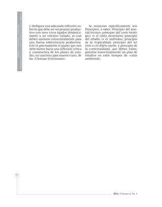 2014 / Volumen 4, No. 3
MedicinaVeterinariayZootecnia
ÓrganoInformativodelaAcademiaColombianadeCienciasVeterinarias
MedicinaVeterinariayZootecnia
ÓrganoInformativodelaAcademiaColombianadeCienciasVeterinarias
52
y desfigura una adecuada reflexión so-
bre lo que debe ser un proceso produc-
tivo con seres vivos ligados dinámica-
mente a un entorno variado, al cual
deben ajustarse estructuralmente para
una buena sobrevivencia productiva.
Este es precisamente el punto que nos
debe mover hacia una reflexión crítica
y constructiva de los planes de estu-
dio, en concreto para nuestro caso, de
las «Ciencias Veterinarias».
Se enuncian específicamente seis
Principios, a saber: Principio del arse-
nal técnico; principio del costo bioló-
gico vs el costo monetario; principio
del rebaño vs el individuo; principio
de la tropicalidad; principio del ser
vivo vs el objeto inerte, y principio de
la contextualidad, que deben todos,
penetrar transversalmente un plan de
estudios en estos tiempos de «crisis
ambiental».
 
