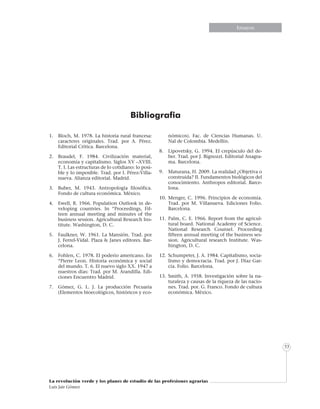 Informe especialEnsayosEnsayos
La revolución verde y los planes de estudio de las profesiones agrarias
Luis Jair Gómez
53
Bibliografia
1.	 Bloch, M. 1978. La historia rural francesa:
caracteres originales. Trad. por A. Pérez.
Editorial Crítica. Barcelona.
2.	 Braudel, F. 1984. Civilización material,
economía y capitalismo. Siglos XV –XVIII.
T. I. Las estructuras de lo cotidiano: lo posi-
ble y lo imposible. Trad. por I. Pérez-Villa-
nueva. Alianza editorial. Madrid.
3.	 Buber, M. 1943. Antropología filosófica.
Fondo de cultura económica. México.
4.	 Ewell, R. 1966. Population Outlook in de-
veloping countries. In “Proceedings, Fif-
teen annual meeting and minutes of the
business session. Agricultural Research Ins-
titute. Washington, D. C.
5.	 Faulkner, W. 1961. La Mansión. Trad. por
J. Ferrel-Vidal. Plaza & Janes editores. Bar-
celona.
6.	 Fohlen, C. 1978. El poderío americano. En
“Pierre Leon. Historia económica y social
del mundo. T. 6. El nuevo siglo XX. 1947 a
nuestros días: Trad. por M. Arandilla. Edi-
ciones Encuentro Madrid.
7.	 Gómez, G. L. J. La producción Pecuaria
(Elementos bioecológicos, históricos y eco-
nómicos). Fac. de Ciencias Humanas. U.
Nal de Colombia. Medellín.
8.	 Lipovetsky, G. 1994. El crepúsculo del de-
ber. Trad. por J. Bignozzi. Editorial Anagra-
ma. Barcelona.
9.	 Maturana, H. 2009. La realidad ¿Objetiva o
construida? II. Fundamentos biológicos del
conocimiento. Anthropos editorial. Barce-
lona.
10.	Menger, C. 1996. Principios de economía.
Trad. por M. Villanueva. Ediciones Folio.
Barcelona.
11.	Palm, C. E. 1966. Report from the agricul-
tural board. National Academy of Science.
National Research Counsel. Proceeding
fifteen annual meeting of the business ses-
sion. Agricultural research Institute. Was-
hington, D. C.
12.	 Schumpeter, J. A. 1984. Capitalismo, socia-
lismo y democracia. Trad. por J. Díaz Gar-
cía. Folio. Barcelona.
13.	Smith, A. 1958. Investigación sobre la na-
turaleza y causas de la riqueza de las nacio-
nes. Trad. por. G. Franco. Fondo de cultura
económica. México.
 