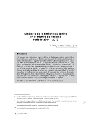 2014 / Volumen 4, No. 3
Informe especial
55
Dinámica de la Ehrlichiosis canina
en el Distrito de Panamá
Periodo 2004 - 2013
*A. Torres, **O. Bravo, **A. Pérez, ***E. Pile
E-mail atorres_m@hotmail.com
Resumen
El trabajo fue establecido para verificar la dinámica espacio-temporal de
la ehrlichiosis canina en el distrito de Panamá, República de Panamá. El
análisis fue realizado a partir de datos retrospectivos registrados de Enero
de 2004 a Diciembre de 2013. Los registros fueron cedidos por el Com-
plejo Hospitalario Veterinario del Corozal, Universidad de Panamá. Los
factores evaluados incluyeron el diagnóstico (positivo o negativo) de la
ehrlichiosis canina, fecha y la procedencia de los animales. A los registros
fueron aplicados análisis descriptivos y multivariantes (Cluster), confir-
mándose la indicación de una mayor frecuencia de casos en la región
Este de la provincia y relacionando esta presencia con el mayor registro
de casos en años anteriores. Este registro refuerza la hipótesis de la dise-
minación en sentido Este-Oeste del problema en la región.
Palabras clave: Ehrlichia, Ehrlichiosis, canes, diseminación
*	 Facultad de Medicina Veterinaria - Universidad de Panamá. Sistema Nacional de Investigación (SENACYT)
Recibido el 9 de Octubre de 2014. Aprobado el 15 de Noviembre de 2014.
*	 Directora de Investigación Facultad de Medicina veterinaria Universidad de Panamá, Académica Corres-
pondiente extranjera Academia Colombiana de Ciencias veterinarias.
** 	 Investigadores facultad de medicina veterinaria Universidad de Panamá.
*** Investigador Sistema nacional de Investigación SENATY
 