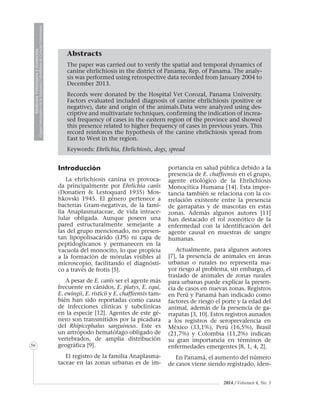 2014 / Volumen 4, No. 3
MedicinaVeterinariayZootecnia
ÓrganoInformativodelaAcademiaColombianadeCienciasVeterinarias
MedicinaVeterinariayZootecnia
ÓrganoInformativodelaAcademiaColombianadeCienciasVeterinarias
MedicinaVeterinariayZootecnia
ÓrganoInformativodelaAcademiaColombianadeCienciasVeterinarias
MedicinaVeterinariayZootecnia
ÓrganoInformativodelaAcademiaColombianadeCienciasVeterinarias
56
Abstracts
The paper was carried out to verify the spatial and temporal dynamics of
canine ehrlichiosis in the district of Panama, Rep. of Panama. The analy-
sis was performed using retrospective data recorded from January 2004 to
December 2013.
Records were donated by the Hospital Vet Corozal, Panama University.
Factors evaluated included diagnosis of canine ehrlichiosis (positive or
negative), date and origin of the animals.Data were analyzed using des-
criptive and multivariate techniques, confirming the indication of increa-
sed frequency of cases in the eastern region of the province and showed
this presence related to higher frequency of cases in previous years. This
record reinforces the hypothesis of the canine ehrlichiosis spread from
East to West in the region.
Keywords: Ehrlichia, Ehrlichiosis, dogs, spread
Introducción
La ehrlichiosis canina es provoca-
da principalmente por Ehrlichia canis
(Donatien & Lestoquard 1935) Mos-
hkovski 1945. El género pertenece a
bacterias Gram-negativas, de la fami-
lia Anaplasmataceae, de vida intrace-
lular obligada. Aunque poseen una
pared estructuralmente semejante a
las del grupo mencionado, no presen-
tan lipopolisacárido (LPS) ni capa de
peptidoglicanos y permanecen en la
vacuola del monocito, lo que propicia
a la formación de mórulas visibles al
microscopio, facilitando el diagnósti-
co a través de frotis [5].
A pesar de E. canis ser el agente más
frecuente en cánidos, E. platys, E. equi,
E. ewingii, E. risticii y E. chaffeensis tam-
bién han sido reportadas como causa
de infecciones clínicas y subclínicas
en la especie [12]. Agentes de este gé-
nero son transmitidos por la picadura
del Rhipicephalus sanguíneus. Este es
un artrópodo hematófago obligado de
vertebrados, de amplia distribución
geográfica [9].
El registro de la familia Anaplasma-
taceae en las zonas urbanas es de im-
portancia en salud pública debido a la
presencia de E. chaffeensis en el grupo,
agente etiológico de la Ehrlichiosis
Monocítica Humana [14]. Esta impor-
tancia también se relaciona con la co-
rrelación existente entre la presencia
de garrapatas y de mascotas en estas
zonas. Además algunos autores [11]
han destacado el rol zoonótico de la
enfermedad con la identificación del
agente causal en muestras de sangre
humanas.
Actualmente, para algunos autores
[7], la presencia de animales en áreas
urbanas o rurales no representa ma-
yor riesgo al problema, sin embargo, el
traslado de animales de zonas rurales
para urbanas puede explicar la presen-
cia de casos en nuevas zonas. Registros
en Perú y Panamá han indicado como
factores de riesgo el porte y la edad del
animal, además de la presencia de ga-
rrapatas [3, 10]. Estos registros aunados
a los registros de seroprevalencia en
México (33,1%), Perú (16,5%), Brasil
(21,7%) y Colombia (11,2%) indican
su gran importancia en términos de
enfermedades emergentes [8, 1, 4, 2].
En Panamá, el aumento del número
de casos viene siendo registrado, iden-
 