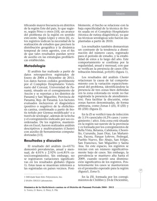Informe especialEnsayosEnsayosEnsayosEnsayos
Dinámica de la Ehrlichiosis canina en el Distrito de Panamá Período 2004 - 2013
A. Torres, O. Bravo, A. Pérez, E. Pile
57
tificando mayor frecuencia en distritos
de la región Este del país, lo que sugie-
re, según Pérez y otros [10], un avance
del problema en la región en sentido
este-oeste. Según López y otros [6], es-
tos registros indican la necesidad de la
realización de estudios que precisen la
distribución geográfica y la dinámica
temporal de estos agentes, con el fin
de que tales resultados puedan servir
de auxilio en las estrategias profilácti-
cas establecidas.
Metodología
El análisis fue realizado a partir de
datos retrospectivos registrados de
Enero de 2004 a Diciembre de 2013.
Los datos fueron cedidos gentilmente
por el Complejo Hospitalario Veteri-
nario del Corozal, Universidad de Pa-
namá, situado en el corregimiento de
Ancón y se reportan a los distritos de
Panamá y San Miguelito, Provincia de
Panamá, Rep. de Panamá. Los factores
evaluados incluyeron el diagnóstico
(positivo o negativo) de la ehrlichio-
sis canina, confirmado a partir de fro-
tis teñido por Giemsa modificado1
o a
través de serología2
, además de la fecha
y el corregimiento indicado por sus co-
ordenadas. De los registros, manteni-
dos en Excel, fueron realizados análisis
descriptivos y multivariantes (Cluster)
con auxilio de herramientas computa-
dorizadas [13].
Resultados y discusión
El resultado del análisis (n=4375)
demostró prevalencias, anual y men-
sual, de 4.01% y 2.92% (x=6.81% ca-
sos/corregimiento). Sin embargo, no
se registraron variaciones significati-
vas en los resultados globales (figura
1). Estas tasas se muestran inferiores a
las registradas en países vecinos. Posi-
1 Diff-Quik Stain Kit®- Polysciences, Inc.
2 SNAP®- IDEXX Laboratories
blemente, el hecho se relacione con la
baja especificidad de la técnica de fro-
tis usada en el Complejo Hospitalario
(técnica de rutina diagnóstica), ya que
las técnicas serológicas solo fueron im-
plantadas a partir de 2010.
Los resultados también demuestran
un contraste de la tendencia a dismi-
nución del número casos, registrado
para el periodo de estudio, y la estabi-
lidad de estos a lo largo del año. Este
comportamiento se confirma por la
regularidad, anual y mensual, con que
se verifican la presencia de casos (Dis-
tribución binomial, p<0,05) (figura 1).
Los resultados del análisis Cluster
relacionan la causa de tal comporta-
miento con la variación espacio/tem-
poral del problema, identificándose la
presencia de tres zonas bien definidas
(en la zona coloreada en verde no fue
registrada la presencia de atendimien-
tos). Para facilitar la discusión, estas
zonas fueron denominadas, de forma
arbitraria, como Zonas I (ZI), II (ZII) y
III (ZIII) (figura 2).
En la ZI se verificó tasa de infección
de 3.1% casos/año (4.2% casos / corre-
gimiento / año). Esta zona está situada
en la región sur-sureste de la provincia
y es formada por los corregimientos de
Bella Vista, Betania, Calidonia, Chorri-
llo, Curundu, Juan Díaz, Las Mañani-
tas, Pacora, Parque Lefevre, Pedregal,
Pueblo Nuevo, Rio Abajo, San Felipe,
San Francisco, San Miguelito y Santa
Ana. En este espacio, los registros se
inician con un número significativa-
mente bajo de casos. Sin embargo, la
prevalencia se mantuvo alta hasta el
2009, cuando ocurrió una disminu-
ción significativa de los registros. Pos-
teriormente los casos se mantuvieron
en el promedio esperado para la región
(figura3, Zona I).
En la ZII, formada por los corregi-
mientos de Chilibre y 24 de Diciembre,
 