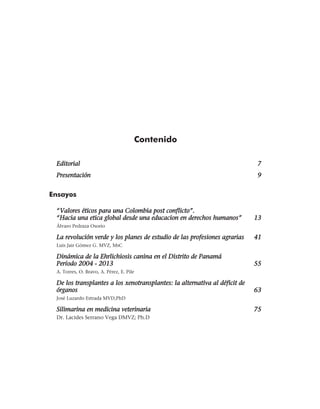 Contenido
Editorial	7
Presentación	9
Ensayos
“Valores éticos para una Colombia post conflicto”. 	
“Hacia una etica global desde una educacion en derechos humanos”	 13
Álvaro Pedraza Osorio	
La revolución verde y los planes de estudio de las profesiones agrarias	 41
Luis Jair Gómez G. MVZ, MsC	
Dinámica de la Ehrlichiosis canina en el Distrito de Panamá	
Período 2004 - 2013	 55
A. Torres, O. Bravo, A. Pérez, E. Pile	
De los transplantes a los xenotransplantes: la alternativa al déficit de
órganos	63
José Luzardo Estrada MVD,PhD	
Silimarina en medicina veterinaria	 75
Dr. Lacides Serrano Vega DMVZ; Ph.D
 