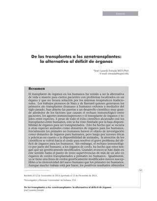 Informe especialInforme especialEnsayosEnsayosEnsayosEnsayosEnsayosEnsayosEnsayosEnsayos
De los transplantes a los xenotransplantes: la alternativa al déficit de órganos
José Luzardo Estrada
63
De los transplantes a los xenotransplantes:
la alternativa al déficit de órganos
*José Luzardo Estrada MVD,PhD
E-mail: estradaj@iupui.edu
Resumen
El transplante de órganos en los humanos ha venido a ser la alternativa
de vida o muerte para ciertos pacientes con problemas localizados en un
órgano y que no tienen solución por los sistemas terapéuticos tradicio-
nales. Los trabajos pioneros de Starz y de Barnard quienes generaron los
primeros alo transplantes (humano a humano) exitosos a mediados del
siglo pasado, han abierto las puertas a un desarrollo científico muy gran-
de alrededor de los factores que causan el rechazo inmunológico entre
pacientes, los agentes inmunosupresores y el transplante de órganos y te-
jidos entre especies. A pesar de todo el éxito científico alcanzado con los
transplantes entre humanos, este se ha visto limitado por la baja disponi-
bilidad de órganos para ser transplantados. Esto ha hecho que se recurra
a otras especies animales como donantes de órganos para los humanos.
Inicialmente los primates no humanos fueron el objeto de investigación
como donantes de órganos para humanos, pero luego por razones éticas
y prácticas en cuanto a la disponibilidad de animales, la atención de los
científicos se volvió hacia el cerdo para resolver el grave problema del dé-
ficit de órganos para los humanos. Sin embargo, el rechazo inmunológi-
co por parte del humano, a los órganos de cerdo, ha hecho que estos ten-
gan que ser genéticamente modificados. Grandes avances se han dado en
este sentido hasta el punto de tener supervivencias de más de un año en
órganos de cerdos transplantados a primates no humanos. Igualmente,
ya se tiene una línea de cerdos genéticamente modificados menos suscep-
tibles a la citotoxicidad del suero humano que los primates no humanos.
Aunque mucho trabajo está por hacer, los positivos resultados obtenidos
Recibido el 12 de Noviembre de 2014 Aprobado el 12 de Diciembre de 2014
*Investigador y Docente Universidad de Indiana, USA
 