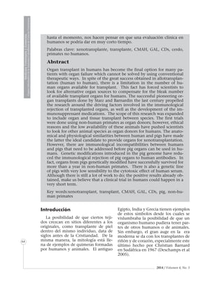 2014 / Volumen 4, No. 3
MedicinaVeterinariayZootecnia
ÓrganoInformativodelaAcademiaColombianadeCienciasVeterinarias
MedicinaVeterinariayZootecnia
ÓrganoInformativodelaAcademiaColombianadeCienciasVeterinarias
MedicinaVeterinariayZootecnia
ÓrganoInformativodelaAcademiaColombianadeCienciasVeterinarias
MedicinaVeterinariayZootecnia
ÓrganoInformativodelaAcademiaColombianadeCienciasVeterinarias
MedicinaVeterinariayZootecnia
ÓrganoInformativodelaAcademiaColombianadeCienciasVeterinarias
MedicinaVeterinariayZootecnia
ÓrganoInformativodelaAcademiaColombianadeCienciasVeterinarias
MedicinaVeterinariayZootecnia
ÓrganoInformativodelaAcademiaColombianadeCienciasVeterinarias
MedicinaVeterinariayZootecnia
ÓrganoInformativodelaAcademiaColombianadeCienciasVeterinarias
64
hasta el momento, nos hacen pensar en que una evaluación clínica en
humanos se podría dar en muy corto tiempo.
Palabras clave: xenotransplante, transplante, CMAH, GAL, CDs, cerdo,
primates no humanos.
Abstract
Organ transplant in humans has become the final option for many pa-
tients with organ failure which cannot be solved by using conventional
therapeutic ways. In spite of the great success obtained in allotransplan-
tation (human to human), there is a limitation in the number of hu-
man organs available for transplant. This fact has forced scientists to
look for alternative organ sources to compensate for the bleak number
of available transplant organs for humans. The successful pioneering or-
gan transplants done by Starz and Barnardin the last century propelled
the research around the driving factors involved in the immunological
rejection of transplanted organs, as well as the development of the im-
munosuppressant medications. The scope of this research was expanded
to include organ and tissue transplant between species. The first trials
were done using non-human primates as organ donors; however, ethical
reasons and the low availability of these animals have pushed scientists
to look for other animal species as organ donors for humans. The anato-
mical and physiological similarities between human and pigs have made
the latter the ideal candidate to provide organs for xenotransplantation.
However, there are immunological incompatibilities between humans
and pigs that need to be addressed before pig organs can be used in hu-
mans. Genetic modifications introduced in the pig genome have redu-
ced the immunological rejection of pig organs to human antibodies. In
fact, organs from pigs genetically modified have successfully survived for
more than a year in non-human primates. There is also a genetic line
of pigs with very low sensibility to the cytotoxic effect of human serum.
Although there is still a lot of work to do; the positive results already ob-
tained, make us believe that a clinical trial in humans could happen in a
very short term.
Key words:xenotransplant, transplant, CMAH, GAL, CDs, pig, non-hu-
man primates
Introducción
La posibilidad de que ciertos teji-
dos crezcan en sitios diferentes a los
originales, como transplante de piel
dentro del mismo individuo, data de
siglos antes de la Cristiandad. De la
misma manera, la mitología está lle-
na de ejemplos de quimeras formadas
por humanos y animales. El antiguo
Egipto, India y Grecia tienen ejemplos
de estos símbolos desde los cuales se
vislumbraba la posibilidad de que un
organismo humano pudiera tener par-
tes de otros humanos o de animales.
Sin embargo, el gran auge en la era
moderna se da con los transplantes de
riñón y de corazón, especialmente este
último hecho por Christian Barnard
en Sudáfrica en 1967 (Deschamps et al
2005).
 