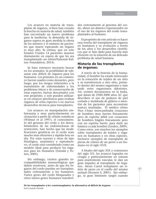 Informe especialInforme especialEnsayosEnsayosEnsayosEnsayosEnsayosEnsayosEnsayosEnsayos
De los transplantes a los xenotransplantes: la alternativa al déficit de órganos
José Luzardo Estrada
65
Los avances en materia de trans-
plante de órganos, si bien han cerrado
la brecha en materia de salud, también
han encontrado un nuevo problema
para la medicina; la demanda de ór-
ganos supera en gran medida la oferta
de los mismos y el número de pacien-
tes que muere esperando un órgano
es muy alto. Se estima, que en solo
Estados Unidos 14 pacientes mueren
diariamente en espera de que les sea
transplantado un riñón(National Kid-
ney Foundation, 2014).
Se hace entonces necesario buscar
en los animales, la posibilidad de sub-
sanar este déficit de órganos para los
humanos. Los primates en un comien-
zo fueron usados como donantes, pero
luego, por los riesgos inherentes a la
transmisión de enfermedades y los
problemas éticos y de conservación de
estas especies, fueron descartados con
este propósito, y solo pueden utilizar-
se en ensayos preclínicos para evaluar
órganos de otras especies o en nuevos
desarrollos técnicos para transplantes.
Los avances en manipulación em-
brionaria y muy particularmente en
clonación a partir de células somáticas
(Wilmut et al 1997), el conocimien-
to del genoma del cerdo y los descu-
brimientos de las endonucleasas de
restricción, han hecho que las modi-
ficaciones genéticas en el cerdo sean
mucho más eficientes y rápidas hoy en
día. Por estas razones y otras de tipo
fisiológico, anatómico y reproducti-
vo, el cerdo está considerado como un
modelo ideal para producir los órga-
nos para los humanos (Estrada y Pe-
ters, 2005).
Sin embargo, existen grandes in-
compatibilidades inmunológicas que
deben resolverse, antes de que los ór-
ganos del cerdo puedan ser transplan-
tados exitosamente a los humanos.
Varios genes del cerdo bloqueados y
otros tantos genes humanos transferi-
dos exitosamente al genoma del cer-
do, abren un abanico esperanzador en
el uso de los órganos del cerdo trans-
plantados al humano.
El propósito de este artículo es hacer
una reseña del transplante de órganos
en humanos y su evolución a través
de los años y los desarrollos científi-
cos que se han dado para hacerla más
eficiente en la solución de un delicado
problema de salud humana.
Historia de los transplantes
de órganos:
A través de la historia de la huma-
nidad, el hombre ha estado interesado
en la remoción de tejidos de un sitio
y su transferencia a otro sitio, prime-
ro dentro del mismo organismo y más
tarde entre organismos diferentes.
Así, existen documentos en la India,
que datan de 2500-3000 años AC que
describen el uso de pedazos de piel
cortada y moldeada de glúteos o men-
tón de los pacientes para reconstruir
narices mutiladas. El médico chino
Pien Chiao intercambiaba corazones
de hombres muy fuertes físicamente
pero de espíritu débil con corazones
de hombres frágiles físicamente pero
con un espíritu fuerte, para darle un
balance a cada hombre (Linden, 2009).
Como estos, son muchos los ejemplos
sobre transplantes de tejidos y órga-
nos en humanos y en otras especies.
Inclusive ejemplos de transplante de
piezas de cráneo de un perro a un hu-
mano en el siglo XVII.
A finales del siglo XIX y comienzos
del siglo XX, los avances logrados en
cirugía y particularmente en suturas
para anastomosis vascular, le dan un
gran impulso al transplante de órga-
nos. Alexis Carrel reimplanto un ri-
ñón de perro en el cuello del mismo
animal (Hossein S, 2001). Sin embar-
go, la gran limitante surgió cuando
 