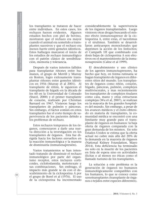 2014 / Volumen 4, No. 3
MedicinaVeterinariayZootecnia
ÓrganoInformativodelaAcademiaColombianadeCienciasVeterinarias
MedicinaVeterinariayZootecnia
ÓrganoInformativodelaAcademiaColombianadeCienciasVeterinarias
MedicinaVeterinariayZootecnia
ÓrganoInformativodelaAcademiaColombianadeCienciasVeterinarias
MedicinaVeterinariayZootecnia
ÓrganoInformativodelaAcademiaColombianadeCienciasVeterinarias
MedicinaVeterinariayZootecnia
ÓrganoInformativodelaAcademiaColombianadeCienciasVeterinarias
MedicinaVeterinariayZootecnia
ÓrganoInformativodelaAcademiaColombianadeCienciasVeterinarias
MedicinaVeterinariayZootecnia
ÓrganoInformativodelaAcademiaColombianadeCienciasVeterinarias
MedicinaVeterinariayZootecnia
ÓrganoInformativodelaAcademiaColombianadeCienciasVeterinarias
66
los transplantes se trataron de hacer
entre individuos. En estos casos, los
rechazos fueron evidentes. Algunos
estudios hechos con piel de bovino,
mostraron que el rechazo era mayor
cuando el animal era sometido a trans-
plantes sucesivos y que el rechazo era
menos fuerte entre gemelos idénticos.
Estos hallazgos marcaron el inicio de
los estudios de rechazo inmunológico
con el patrón clásico de sensibiliza-
ción, memoria y tolerancia.
Después de varios intentos fallidos
para transplantar riñones entre hu-
manos, el grupo de Merrill y Murray
en Boston, logro exitosamente trans-
plantar riñones entre gemelos idénti-
cos en 1956 (Murray et al 2001). Al
transplante de riñón, le siguieron el
transplante de hígado en la década de
los 60 en la Universidad de Colorado
(Starzl, 2000) y el primer transplante
de corazón, realizado por Christian
Barnard en 1967. Vinieron luego los
transplantes de pulmón y páncreas.
Sin embargo, el factor común en estos
transplantes fue el corto tiempo de su-
pervivencia de los pacientes debido a
los problemas de rechazo.
Estos rechazos tempranos de los ór-
ganos, comenzaron a darle una nue-
va dirección a la investigación en los
transplantes de órganos. Esta fue di-
rigida hacia los factores envueltos en
la reacción inmunológica y la manera
de disminuirla (inmunosupresión).
Varios tratamientos se han inten-
tado tratando de disminuir el rechazo
inmunológico por parte del organ-
ismo receptor, estos incluyen corti-
coides, ciclofosfamida, metotrexate y
sus combinaciones. Sin embrago, el
impacto más grande se da con el de-
scubrimiento de la ciclosporina A por
el grupo de Borel et al (1976). El uso
de la ciclosporina ha incrementado
considerablemente la supervivencia
de los órganos transplantados. Luego
vinieron otras drogas buscando el mis-
mo efecto inmunosupresor de la cic-
losporina A, entre estas, el tacrolimus
y el sirulimus. También se desarrol-
laron anticuerpos monoclonales que
deprimen la acción de los linfocitos;
el Campath 1H que combinado con
dosis bajas de ciclosporina A son efec-
tivos en el mantenimiento de la inmu-
nosupresión (Calne et al 1999).
El descubrimiento y uso clínico
de los agentes inmunosupresores, ha
hecho que hoy, en forma rutinaria se
hagan transplantes de órganos en difer-
entes sitios del mundo. Los transplan-
tes de órganos como riñón, corazón,
hígado, páncreas, pulmón, complejos
multiviscerales, y mas recientemente
los transplantes de complejos tisulares
como cara, mano y otras estructuras
complejas (Wu et al, 2007), se realizan
en la mayoría de los grandes hospital-
es del mundo. Sin embargo, a pesar de
los avances médicos y el éxito obteni-
do en materia de transplantes, la co-
munidad médica se encontró con una
limitante muy grande para el trans-
plante de órganos en humanos: la baja
oferta de órganos comparada con la
gran demanda de los mismos. En solo
Estados Unidos se estima que la oferta
actual no cubre más allá del 20% de
la demanda en la mayoría de órganos
(National Kidney Foundation, Mayo
2014). Esta deficiencia ha terminado
no solo en la muerte de los pacientes
en lista de espera sino en actividades
ilícitas o al menos no éticas como el
llamado turismo de los transplantes.
La solución a este problema es la
generación de órganos no humanos
inmunológicamente compatibles con
los humanos, lo que se conoce como
xenotransplantes (transplante de órga-
nos o tejidos entre especies diferentes).
 