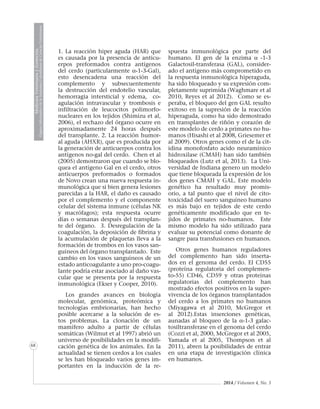 2014 / Volumen 4, No. 3
MedicinaVeterinariayZootecnia
ÓrganoInformativodelaAcademiaColombianadeCienciasVeterinarias
MedicinaVeterinariayZootecnia
ÓrganoInformativodelaAcademiaColombianadeCienciasVeterinarias
MedicinaVeterinariayZootecnia
ÓrganoInformativodelaAcademiaColombianadeCienciasVeterinarias
MedicinaVeterinariayZootecnia
ÓrganoInformativodelaAcademiaColombianadeCienciasVeterinarias
MedicinaVeterinariayZootecnia
ÓrganoInformativodelaAcademiaColombianadeCienciasVeterinarias
MedicinaVeterinariayZootecnia
ÓrganoInformativodelaAcademiaColombianadeCienciasVeterinarias
MedicinaVeterinariayZootecnia
ÓrganoInformativodelaAcademiaColombianadeCienciasVeterinarias
MedicinaVeterinariayZootecnia
ÓrganoInformativodelaAcademiaColombianadeCienciasVeterinarias
68
1. La reacción hiper aguda (HAR) que
es causada por la presencia de anticu-
erpos preformados contra antígenos
del cerdo (particularmente α-1-3-Gal),
esto desencadena una reacción del
complemento y subsecuentemente
la destrucción del endotelio vascular,
hemorragia intersticial y edema, co-
agulación intravascular y trombosis e
infiltración de leucocitos polimorfo-
nucleares en los tejidos (Shimizu et al,
2006), el rechazo del órgano ocurre en
aproximadamente 24 horas después
del transplante. 2. La reacción humor-
al aguda (AHXR), que es producida por
la generación de anticuerpos contra los
antígenos no-gal del cerdo. Chen et al
(2005) demostraron que cuando se blo-
quea el antígeno Gal en el cerdo, otros
anticuerpos preformados o formados
de Novo crean una nueva respuesta in-
munológica que si bien genera lesiones
parecidas a la HAR, el daño es causado
por el complemento y el componente
celular del sistema inmune (células NK
y macrófagos); esta respuesta ocurre
días o semanas después del transplan-
te del órgano. 3. Desregulación de la
coagulación, la deposición de fibrina y
la acumulación de plaquetas lleva a la
formación de trombos en los vasos san-
guíneos del órgano transplantado. Este
cambio en los vasos sanguíneos de un
estado anticoagulante a uno pro-coagu-
lante podría estar asociado al daño vas-
cular que se presenta por la respuesta
inmunológica (Ekser y Cooper, 2010).
Los grandes avances en biología
molecular, genómica, proteómica y
tecnologías embrionarias, han hecho
posible acercarse a la solución de es-
tos problemas. La clonación de un
mamífero adulto a partir de células
somáticas (Wilmut et al 1997) abrió un
universo de posibilidades en la modifi-
cación genética de los animales. En la
actualidad se tienen cerdos a los cuales
se les han bloqueado varios genes im-
portantes en la inducción de la re-
spuesta inmunológica por parte del
humano. El gen de la enzima α -1-3
Galactosil-transferasa (GAL), consider-
ado el antígeno más comprometido en
la respuesta inmunológica hiperaguda,
ha sido bloqueado y su expresión com-
pletamente suprimida (Waghmare et al
2010, Reyes et al 2012). Como se es-
peraba, el bloqueo del gen GAL resulto
exitoso en la supresión de la reacción
hiperaguda, como ha sido demostrado
en transplantes de riñón y corazón de
este modelo de cerdo a primates no hu-
manos (Hisashi et al 2008, Griesemer et
al 2009). Otros genes como el de la cit-
idina monofosfato acido neuramínico
hidroxilase (CMAH) han sido también
bloqueados (Lutz et al, 2013). La Uni-
versidad de Indiana genero un modelo
que tiene bloqueada la expresión de los
dos genes CMAH y GAL. Este modelo
genético ha resultado muy promis-
orio, a tal punto que el nivel de cito-
toxicidad del suero sanguíneo humano
es más bajo en tejidos de este cerdo
genéticamente modificado que en te-
jidos de primates no-humanos. Este
mismo modelo ha sido utilizado para
evaluar su potencial como donante de
sangre para transfusiones en humanos.
Otros genes humanos reguladores
del complemento han sido inserta-
dos en el genoma del cerdo. El CD55
(proteína regulatoria del complemen-
to-55) CD46, CD59 y otras proteínas
regulatorias del complemento han
mostrado efectos positivos en la super-
vivencia de los órganos transplantados
del cerdo a los primates no humanos
(Miyagawa et al 2010, McGregor et
al 2012).Estas inserciones genéticas,
aunadas al bloqueo de la α-1-3 galac-
tosiltransferase en el genoma del cerdo
(Cozzi et al, 2000, McGregor et al 2005,
Yamada et al 2005, Thompson et al
2011), abren la posibilidades de entrar
en una etapa de investigación clínica
en humanos.
 