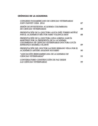 CRÓNICAS DE LA ACADEMIA	
CONGRESO PANAMERICANO DE CIENCIAS VETERINARIAS 	
XXIV PANVET CUBA 2014	 87
SESIÓN DE INVESTIDURA ACADEMIA COLOMBIANA
DE CIENCIAS VETERINARIAS	 88
PRESENTACIÓN DE LA DOCTORA ALICIA INÉS TORRES MUÑOZ
POR EL ACADÉMICO HÉCTOR FABIO VALENCIA RIOS	 88
PRESENTACIÓN DE LA DOCTORA GINA LORENA GARCÍA
MARTINEZ POR LA PRESIDENTA DE LA ACADEMIA
COLOMBIANA DE CIENCIAS VETERINARIAS DOCTORA LUCÍA
ESPERANZA MASMELA OLARTE	 89
PRESENTACIÓN DEL DOCTOR LACIDES SERRANO VEGA POR EL
ACADÉMICO ARTURO ANADON NAVARRO	 90
“ASOCIACIÓN IBEROAMERICANA DE ACADEMIAS DE
CIENCIAS VETERINARIAS”	 93
CONVERSATORIO CONSTRUCCIÓN DE PAZ DESDE
LAS CIENCIAS VETERINARIAS	 99
 