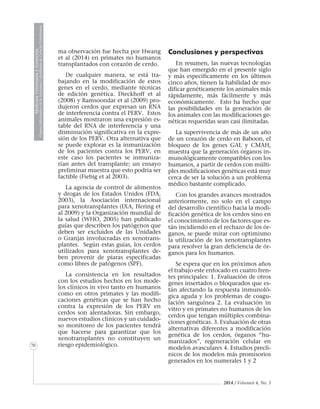 2014 / Volumen 4, No. 3
MedicinaVeterinariayZootecnia
ÓrganoInformativodelaAcademiaColombianadeCienciasVeterinarias
MedicinaVeterinariayZootecnia
ÓrganoInformativodelaAcademiaColombianadeCienciasVeterinarias
MedicinaVeterinariayZootecnia
ÓrganoInformativodelaAcademiaColombianadeCienciasVeterinarias
MedicinaVeterinariayZootecnia
ÓrganoInformativodelaAcademiaColombianadeCienciasVeterinarias
MedicinaVeterinariayZootecnia
ÓrganoInformativodelaAcademiaColombianadeCienciasVeterinarias
MedicinaVeterinariayZootecnia
ÓrganoInformativodelaAcademiaColombianadeCienciasVeterinarias
MedicinaVeterinariayZootecnia
ÓrganoInformativodelaAcademiaColombianadeCienciasVeterinarias
MedicinaVeterinariayZootecnia
ÓrganoInformativodelaAcademiaColombianadeCienciasVeterinarias
70
ma observación fue hecha por Hwang
et al (2014) en primates no humanos
transplantados con corazón de cerdo.
De cualquier manera, se está tra-
bajando en la modificación de estos
genes en el cerdo, mediante técnicas
de edición genética. Dieckhoff et al
(2008) y Ramsoondar et al (2009) pro-
dujeron cerdos que expresan un RNA
de interferencia contra el PERV. Estos
animales mostraron una expresión es-
table del RNA de interferencia y una
disminución significativa en la expre-
sión de los PERV. Otra alternativa que
se puede explorar es la inmunización
de los pacientes contra los PERV, en
este caso los pacientes se inmuniza-
rían antes del transplante; un ensayo
preliminar muestra que esto podría ser
factible (Fiebig et al 2003).
La agencia de control de alimentos
y drogas de los Estados Unidos (FDA,
2003), la Asociación internacional
para xenotransplantes (IXA, Hering et
al 2009) y la Organización mundial de
la salud (WHO, 2005) han publicado
guías que describen los patógenos que
deben ser excluidos de las Unidades
o Granjas involucradas en xenotrans-
plantes. Según estas guías, los cerdos
utilizados para xenotransplantes de-
ben provenir de piaras especificadas
como libres de patógenos (SPF).
La consistencia en los resultados
con los estudios hechos en los mode-
los clínicos in vivo tanto en humanos
como en otros primates y las modifi-
caciones genéticas que se han hecho
contra la expresión de los PERV en
cerdos son alentadoras. Sin embargo,
nuevos estudios clínicos y un cuidado-
so monitoreo de los pacientes tendrá
que hacerse para garantizar que los
xenotransplantes no constituyen un
riesgo epidemiológico.
Conclusiones y perspectivas
En resumen, las nuevas tecnologías
que han emergido en el presente siglo
y más específicamente en los últimos
cinco años, tienen la habilidad de mo-
dificar genéticamente los animales más
rápidamente, más fácilmente y más
económicamente. Esto ha hecho que
las posibilidades en la generación de
los animales con las modificaciones ge-
néticas requeridas sean casi ilimitadas.
La supervivencia de más de un año
de un corazón de cerdo en Baboon, el
bloqueo de los genes GAL y CMAH,
muestra que la generación órganos in-
munológicamente compatibles con los
humanos, a partir de cerdos con múlti-
ples modificaciones genéticas está muy
cerca de ser la solución a un problema
médico bastante complicado.
Con los grandes avances mostrados
anteriormente, no solo en el campo
del desarrollo científico hacia la modi-
ficación genética de los cerdos sino en
el conocimiento de los factores que es-
tán incidiendo en el rechazo de los ór-
ganos, se puede mirar con optimismo
la utilización de los xenotransplantes
para resolver la gran deficiencia de ór-
ganos para los humanos.
Se espera que en los próximos años
el trabajo este enfocado en cuatro fren-
tes principales: 1. Evaluación de otros
genes insertados o bloqueados que es-
tán afectando la respuesta inmunoló-
gica aguda y los problemas de coagu-
lación sanguínea 2. La evaluación in
vitro y en primates no humanos de los
cerdos que tengan múltiples combina-
ciones genéticas. 3. Evaluación de otras
alternativas diferentes a modificación
genética de los cerdos, órganos “hu-
manizados”, regeneración celular en
modelos avasculares 4. Estudios preclí-
nicos de los modelos más promisorios
generados en los numerales 1 y 2
 