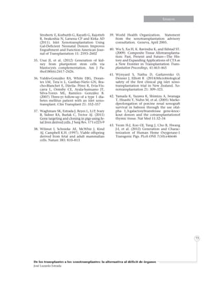 Informe especialInforme especialEnsayosEnsayosEnsayosEnsayosEnsayosEnsayosEnsayosEnsayos
De los transplantes a los xenotransplantes: la alternativa al déficit de órganos
José Luzardo Estrada
73
Strobertc E, Korbuttb G, Rayatb G, Rajotteb
R, Iwakoshia N, Larsena CP and Kirka AD
(2011). Islet Xenotransplantation Using
Gal-Deficient Neonatal Donors Improves
Engraftment and Function American Jour-
nal of Transplantation 11: 2593–2602
35.	Usui JI, et al. (2012) Generation of kid-
ney from pluripotent stem cells via
blastocysts complementation. Am J Pa-
thol180(6):2417–2426.
36.	Valdés-González RA, White DJG, Doran-
tes LM, Tera´n L, Garibay-Nieto GN, Bra-
cho-Blanchet E, Dávila- Pérez R, Evia-Vis-
carra L, Ormsby CE, Ayala-Sumuano JT,
Silva-Torres ML, Ramírez- González B.
(2007) Three-yr follow-up of a type 1 dia-
betes mellitus patient with an islet xeno-
transplant. Clin Transplant 21: 352–357
37.	 Waghmare SK, Estrada J, Reyes L, Li P, Ivary
B, Sidner RA, Burlak C, Tector AJ. (2011)
Gene targeting and cloning in pigs using fe-
tal liver derived cells. J Surg Res. 171:e223-9
38.	Wilmut I, Schnieke AE, McWhir J, Kind
AJ, Campbell K.H. (1997). Viable offspring
derived from fetal and adult mammalian
cells. Nature 385: 810–813
39.	World Health Organization. Statement
from the xenotransplantation advisory
consultation. Geneva, April 2005.
40.	 Wu S, Xu H, K. Ravindra K, and Ildstad ST.
(2009) Composite Tissue Allotransplanta-
tion: Past, Present and Future—The His-
tory and Expanding Applications of CTA as
a New Frontier in Transplantation Trans-
plantation Proceedings, 41:463–465
41.	Wynyard S, Nathu D, Garkavenko O,
Denner J, Elliott R (2014)Microbiological
safety of the first clinical pig islet xeno-
transplantation trial in New Zealand. Xe-
notransplantation 21: 309–323.
42.	Yamada K, Yazawa K, Shimizu A, Iwanaga
T, Hisashi Y, Nuhn M, et al. (2005) Marke-
dprolongation of porcine renal xenograft
survival in baboon through the use ofal-
pha 1,3-galactosyltransferase gene-knoc-
kout donors and the cotransplantationof
thymic tissue. Nat Med 11:32–34
43.	Yeom H-J, Koo OJ, Yang J, Cho B, Hwang
J-I, et al. (2012) Generation and Charac-
terization of Human Heme Oxygenase-1
Transgenic Pigs. PLoS ONE 7(10):e46646
 