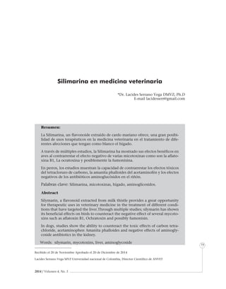 2014 / Volumen 4, No. 3
Informe especial
75
Silimarina en medicina veterinaria
*Dr. Lacides Serrano Vega DMVZ; Ph.D
E-mail lacidesserr@gmail.com
Resumen:
La Silimarina, un flavonoide extraído de cardo mariano ofrece, una gran posibi-
lidad de usos terapéuticos en la medicina veterinaria en el tratamiento de dife-
rentes afecciones que tengan como blanco el hígado.
A través de múltiples estudios, la Silimarina ha mostrado sus efectos benéficos en
aves al contrarrestar el efecto negativo de varias micotoxinas como son la aflato-
xina B1, La ocratoxina y posiblemente la fumonisina.
En perros, los estudios muestran la capacidad de contrarrestar los efectos tóxicos
del tetracloruro de carbono, la amanita phalloides del acetaminofén y los efectos
negativos de los antibióticos aminoglucósidos en el riñón.
Palabras clave: Silimarina, micotoxinas, hígado, aminoglicosidos.
Abstract
Silymarin, a flavonoid extracted from milk thistle provides a great opportunity
for therapeutic uses in veterinary medicine in the treatment of different condi-
tions that have targeted the liver.Through multiple studies; silymarin has shown
its beneficial effects on birds to counteract the negative effect of several mycoto-
xins such as aflatoxin B1, Ochratoxin and possibly fumonisin.
In dogs, studies show the ability to counteract the toxic effects of carbon tetra-
chloride, acetaminophen Amanita phalloides and negative effects of aminogly-
coside antibiotics in the kidney.
Words: silymarin, mycotoxins, liver, aminoglycoside
Recibido el 20 de Noviembre Aprobado el 20 de Diciembre de 2014
Lacides Serrano Vega MVZ Universidad nacional de Colombia, Director Científico de ANVET
 