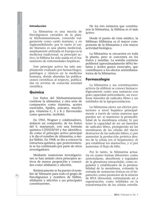 2014 / Volumen 4, No. 3
MedicinaVeterinariayZootecnia
ÓrganoInformativodelaAcademiaColombianadeCienciasVeterinarias
MedicinaVeterinariayZootecnia
ÓrganoInformativodelaAcademiaColombianadeCienciasVeterinarias
MedicinaVeterinariayZootecnia
ÓrganoInformativodelaAcademiaColombianadeCienciasVeterinarias
MedicinaVeterinariayZootecnia
ÓrganoInformativodelaAcademiaColombianadeCienciasVeterinarias
MedicinaVeterinariayZootecnia
ÓrganoInformativodelaAcademiaColombianadeCienciasVeterinarias
MedicinaVeterinariayZootecnia
ÓrganoInformativodelaAcademiaColombianadeCienciasVeterinarias
MedicinaVeterinariayZootecnia
ÓrganoInformativodelaAcademiaColombianadeCienciasVeterinarias
MedicinaVeterinariayZootecnia
ÓrganoInformativodelaAcademiaColombianadeCienciasVeterinarias
MedicinaVeterinariayZootecnia
ÓrganoInformativodelaAcademiaColombianadeCienciasVeterinarias
MedicinaVeterinariayZootecnia
ÓrganoInformativodelaAcademiaColombianadeCienciasVeterinarias
MedicinaVeterinariayZootecnia
ÓrganoInformativodelaAcademiaColombianadeCienciasVeterinarias
MedicinaVeterinariayZootecnia
ÓrganoInformativodelaAcademiaColombianadeCienciasVeterinarias
MedicinaVeterinariayZootecnia
ÓrganoInformativodelaAcademiaColombianadeCienciasVeterinarias
MedicinaVeterinariayZootecnia
ÓrganoInformativodelaAcademiaColombianadeCienciasVeterinarias
MedicinaVeterinariayZootecnia
ÓrganoInformativodelaAcademiaColombianadeCienciasVeterinarias
MedicinaVeterinariayZootecnia
ÓrganoInformativodelaAcademiaColombianadeCienciasVeterinarias
76
Introducción
La Silimarina es una mezcla de
flavolignanos extraídos de la plan-
ta Silybummarianum, conocido vul-
garmente como cardo mariano, y en
inglésmilkthistle; por lo tanto el car-
do Mariano es una planta medicinal,
ampliamente utilizada en Europa en la
medicina tradicional, su principio ac-
tivo, la Silibina ha sido usada en el tra-
tamiento de enfermedades hepáticas.
Este principio activo ha sido am-
pliamente evaluado por farmacólogos,
patólogos y clínicos en la medicina
humana, donde abundan las publica-
ciones científicas al respecto, publica-
das en revistas de conocida seriedad
científica.
Química
Los frutos del Silybummarianum
contiene la silimarina, y otra serie de
compuestos como tiramina, aceites
esenciales, lípidos, azúcares, mucíla-
gos, vitamina C, E y K y flavonoides
como quercetin, taxifolin.
En 1965, Wagner y colaboradores,
aislaron un compuesto, de los frutos
del S. marianum, con una formula
química C25H22O10 y fue identifica-
do como el principio activo principal
y le dio el nombre de silimarina, o me-
jor Silibin. En 1968, se dio a conocer la
estructura química, que posteriormen-
te se ha confirmado por parte de otros
investigadores.
Mediante numerosas investigacio-
nes se han aislado otros principios ac-
tivos de menor proporción y conoci-
dos como silidianin y silicritin.
Botánicamente se ha puesto el nom-
bre de Silimarin para todo el grupo de
flavolignanos y nombres de Silibin,
silidianin y silicritin a sus principales
constituyentes.
De los tres isómeros que constitu-
yen la Silimarina, la Silibina es el más
activo.
Desde el punto de vista médico, la
Silibinao Silibinina es el mayor com-
ponente de la Silimarina y con mayor
actividad biológica.
La Silimarina se encuentra en toda
la planta, pero se concentra en los
frutos y semillas. La semilla contiene
polifenol (aproximadamente 60%) be-
taina y ácidos grasos esenciales, que
contribuyen a los efectos antiinflama-
torios de la Silimarina.
Farmacología
La Silimarina y sus constituyentes
activos (la silibina) se conoce farmaco-
lógicamente como una sustancia con
gran capacidad antioxidante, un exce-
lente barredor de radicales libres y un
inhibidor de la lipoperoxidacion.
La Silimarina ejerce sus efectos pro-
tectores a nivel hepático principal-
mente a través de varias maneras que
pueden ser: a) mantener la permeabi-
lidad de la membrana celular; b) por
tener la capacidad de ser un barredor
de radicales libres, protegiendo así las
membranas de las células del efecto
destructor de las radicales libres; c) por
aumentar la producción proteica den-
tro de la célula (en el hepatocito); d)
por estabilizar los mastocitos, y e) por
aumentar el flujo de bilis.
Por lo tanto, la Silimarina actua-
ría en cuatro formas diferentes: como
antioxidante, absorbente y regulador
de la glutationa intracelular; como re-
gulador y estabilizador de la permea-
bilidad de la membrana, evitando la
entrada de sustancias tóxicas en el he-
patocito; como promotor de la síntesis
de RNA ribosomal, estimulando así a
regeneración; como inhibidor en la
transformación de las células estrella-
 