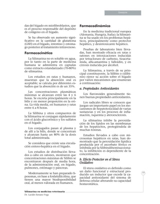 Informe especialInforme especialInforme especial
Silimarina en medicina veterinaria
Dr. Lacides Serrano Vega
77
Ensayos
das del hígado en miofibroblastos, que
es el proceso responsable del depósito
de colágeno en el hígado.
Se ha observado un aumento signi-
ficativo en la cantidad de glutationa
(GSH) en el hígado, intestino y estoma-
go posterior al tratamiento intravenoso.
Farmacocinética
La Silimarina no es soluble en agua,
por lo tanto en la parte de medicina
humana se administra en capsulas
como extracto estandarizado (70-80%)
de silimarina.
Los estudios en ratas y humanos,
muestran que la absorción oral es
aceptable; se calcula por diferentes es-
tudios que la absorción es de un 35%.
Las concentraciones plasmáticas
máximas se alcanzan entre las 4 y 6
horas. Se excreta principalmente en la
bilis y en menor proporción en la ori-
na. La vida media, en humanos y ratas
entre 6 a 8 horas.
La Silibina y otros compuestos de
la Silimarina se conjugan rápidamente
con el ácido glucorónico y los sulfatos
en el hígado.
Los conjugados pasan al plasma y
de allí a la bilis, donde se concentran
y alcanzan hasta un 80% de la dosis
total administrada.
Se considera que existe una circula-
ción entero-hepática en el hígado.
Los estudios de distribución lleva-
dos a cabo en ratones, mostraron que
concentraciones máximas de Silibin se
encontraron después de media hora,
de la administración oral, en hígado,
pulmones, estómago y páncreas.
Modernamente se han preparado li-
posomas, en base a fosfatidilcolina, que
tienen una mayor biodisponibilidad
oral, al menos valorada en humanos.
Farmacodinámica
En la medicina tradicional europea
(Alemania, Hungría, Italia); la Silimari-
na se ha usado en los problemas hepá-
ticos, principalmente como protector
hepático, y desintoxicante hepático.
Pruebas de laboratorio bien lleva-
das, han mostrado eficacia en ratas y
ratones en intoxicaciones inducidas
por tetracloruro de carbono, tioaceta-
mida, alfa-amantina y falloidin, y en
cirrosis inducida por alcohol.
La Silimarina, a través de su prin-
cipal constituyente, la Silibin o (silibi-
nin) ejerce su acción sobre el hígado
por varios mecanismos que enumeran
a continuación:
a. Propiedades Antioxidantes
Los flavonoides generalmente tie-
nen buenas propiedades antioxidantes.
Los radicales libres se conocen que
juegan un importante papel en los me-
canismos de hepatotoxicidad de varias
sustancias y en los procesos de infla-
mación, isquemia y ateroesclerosis.
La silimarina inhibe la peroxida-
ción de los lípidos en las membranas
de los hepatocitos, protegiéndola de
muchas toxinas.
Estudios llevados a cabo con mi-
crosomas hepáticos en ratas, han de-
mostrado que la peroxidación lipídica
producida por el ascorbato férrico es
inhibida por la Silibindihemisucciona-
to, la inhibición es dependiente de la
concentración.
b. Efecto Protector en el Stress
Oxidativo
El stress oxidativo es definido como
un daño funcional y estructural pro-
ducido un inductor que excede la ca-
pacidad antioxidante del sistema de
defensa celular alterando su capacidad
homeostática.
 