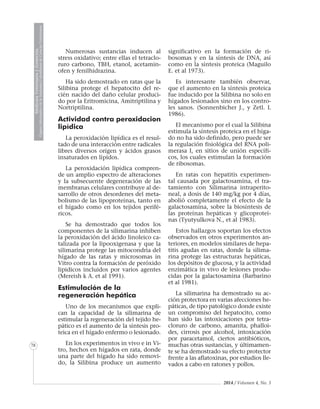 2014 / Volumen 4, No. 3
MedicinaVeterinariayZootecnia
ÓrganoInformativodelaAcademiaColombianadeCienciasVeterinarias
MedicinaVeterinariayZootecnia
ÓrganoInformativodelaAcademiaColombianadeCienciasVeterinarias
MedicinaVeterinariayZootecnia
ÓrganoInformativodelaAcademiaColombianadeCienciasVeterinarias
MedicinaVeterinariayZootecnia
ÓrganoInformativodelaAcademiaColombianadeCienciasVeterinarias
MedicinaVeterinariayZootecnia
ÓrganoInformativodelaAcademiaColombianadeCienciasVeterinarias
MedicinaVeterinariayZootecnia
ÓrganoInformativodelaAcademiaColombianadeCienciasVeterinarias
MedicinaVeterinariayZootecnia
ÓrganoInformativodelaAcademiaColombianadeCienciasVeterinarias
MedicinaVeterinariayZootecnia
ÓrganoInformativodelaAcademiaColombianadeCienciasVeterinarias
MedicinaVeterinariayZootecnia
ÓrganoInformativodelaAcademiaColombianadeCienciasVeterinarias
MedicinaVeterinariayZootecnia
ÓrganoInformativodelaAcademiaColombianadeCienciasVeterinarias
MedicinaVeterinariayZootecnia
ÓrganoInformativodelaAcademiaColombianadeCienciasVeterinarias
MedicinaVeterinariayZootecnia
ÓrganoInformativodelaAcademiaColombianadeCienciasVeterinarias
MedicinaVeterinariayZootecnia
ÓrganoInformativodelaAcademiaColombianadeCienciasVeterinarias
MedicinaVeterinariayZootecnia
ÓrganoInformativodelaAcademiaColombianadeCienciasVeterinarias
MedicinaVeterinariayZootecnia
ÓrganoInformativodelaAcademiaColombianadeCienciasVeterinarias
MedicinaVeterinariayZootecnia
ÓrganoInformativodelaAcademiaColombianadeCienciasVeterinarias
78
Numerosas sustancias inducen al
stress oxidativo; entre ellas el tetraclo-
ruro carbono, TBH, etanol, acetamin-
ofen y fenilhidrazina.
Ha sido demostrado en ratas que la
Silibina protege el hepatocito del re-
cién nacido del daño celular produci-
do por la Eritromicina, Amitriptilina y
Nortriptilina.
Actividad contra peroxidacion
lipìdica
La peroxidación lipídica es el resul-
tado de una interacción entre radicales
libres diversos origen y ácidos grasos
insaturados en lípidos.
La peroxidación lipídica compren-
de un amplio espectro de alteraciones
y la subsecuente degeneración de las
membranas celulares contribuye al de-
sarrollo de otros desordenes del meta-
bolismo de las lipoproteínas, tanto en
el hígado como en los tejidos perifé-
ricos.
Se ha demostrado que todos los
componentes de la silimarina inhiben
la peroxidación del ácido linoleico ca-
talizada por la lipooxigenasa y que la
silimarina protege las mitocondria del
hígado de las ratas y microsomas in
Vitro contra la formación de peróxido
lipidicos incluidos por varios agentes
(Mereish k A. et al 1991).
Estimulación de la
regeneración hepática
Uno de los mecanismos que expli-
can la capacidad de la silimarina de
estimular la regeneración del tejido he-
pático es el aumento de la síntesis pro-
teica en el hígado enfermo o lesionado.
En los experimentos in vivo e in Vi-
tro, hechos en hígados en rata, donde
una parte del hígado ha sido removi-
do, la Silibina produce un aumento
significativo en la formación de ri-
bosomas y en la síntesis de DNA, así
como en la síntesis proteica (Maguilo
E. et al 1973).
Es interesante también observar,
que el aumento en la síntesis proteica
fue inducido por la Silibina no solo en
hígados lesionados sino en los contro-
les sanos. (Sonnenbicher J., y Zetl. L
1986).
El mecanismo por el cual la Silibina
estimula la síntesis proteica en el híga-
do no ha sido definido, pero puede ser
la regulación fisiológica del RNA poli-
merasa I, en sitios de unión específi-
cos, los cuales estimulan la formación
de ribosomas.
En ratas con hepatitis experimen-
tal causada por galactosamina, el tra-
tamiento con Silimarina intraperito-
neal, a dosis de 140 mg/kg por 4 días,
abolió completamente el efecto de la
galactosamina, sobre la biosíntesis de
las proteínas hepáticas y glicoproteí-
nas (Tyutyulkova N., et al 1983).
Estos hallazgos soportan los efectos
observados en otros experimentos an-
teriores, en modelos similares de hepa-
titis agudas en ratas, donde la silima-
rina protege las estructuras hepáticas,
los depósitos de glucosa, y la actividad
enzimática in vivo de lesiones produ-
cidas por la galactosamina (Barbarino
et al 1981).
La silimarina ha demostrado su ac-
ción protectora en varias afecciones he-
páticas, de tipo patológico donde existe
un compromiso del hepatocito, como
han sido las intoxicaciones por tetra-
cloruro de carbono, amanita, phalloi-
des, cirrosis por alcohol, intoxicación
por paracetamol, ciertos antibióticos,
muchas otras sustancias, y últimamen-
te se ha demostrado su efecto protector
frente a las aflatoxinas, por estudios lle-
vados a cabo en ratones y pollos.
 